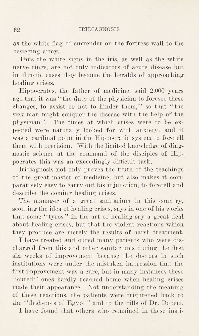 as the white flag of surrender on the fortress wall to the besieging army. Thus the white signs in the iris, as well as the white nerve rings, are not only indicators of acute disease but in chronic cases they become the heralds of approaching healing crises. Hippocrates, the father of medicine, said 2,000 years ago that it was “the duty of the physician to foresee these changes, to assist or not to hinder them,” so that “the sick man might conquer the disease with the help of the physician”. The times at which crises were to be ex¬ pected were naturally looked for with anxiety; and it was a cardinal point in the Hippocratic system to foretell them with precision. With the limited knowledge of diag¬ nostic science at the command of the disciples of Hip¬ pocrates this was an exceedingly difficult task. Iridiagnosis not only proves the truth of the teachings of the great master of medicine, but also makes it com¬ paratively easy to carry out his injunction, to foretell and describe the coming healing crises. The manager of a great sanitarium in this country, scouting the idea of healing crises, says in one of his works that some “tyros” in the art of healing say a great deal about healing crises, but that the violent reactions which they produce are merely the results of harsh treatment. I have treated and cured many patients who were dis¬ charged from this and other sanitariums during the first six weeks of improvement because the doctors in such institutions were under the mistaken impression that the first improvement was a cure, but in many instances these “cured” ones hardly reached home when healing crises made their appearance. Not understanding the meaning of these reactions, the patients were frightened back to the “flesh-pots of Egypt” and to the pills of Dr. Dopem. I have found that others who remained in these insti-