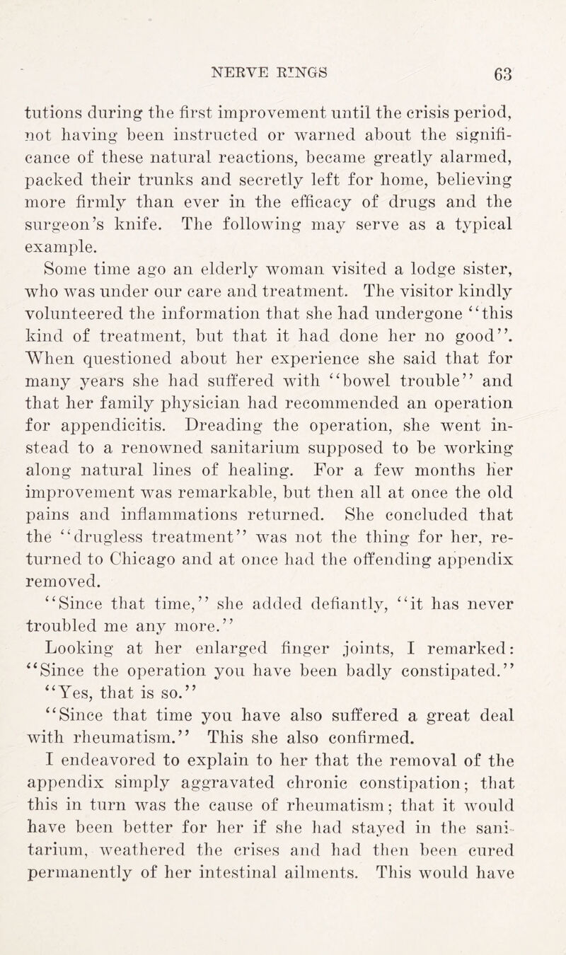 tutions during the first improvement until the crisis period, not having been instructed or warned about the signifi¬ cance of these natural reactions, became greatly alarmed, packed their trunks and secretly left for home, believing more firmly than ever in the efficacy of drugs and the surgeon’s knife. The following may serve as a typical example. Some time ago an elderly woman visited a lodge sister, who was under our care and treatment. The visitor kindly volunteered the information that she had undergone “this kind of treatment, but that it had done her no good”. When questioned about her experience she said that for many years she had suffered with “bowel trouble” and that her family physician had recommended an operation for appendicitis. Dreading the operation, she went in¬ stead to a renowned sanitarium supposed to be working along natural lines of healing. For a few months lier improvement was remarkable, but then all at once the old pains and inflammations returned. She concluded that the “drugless treatment” was not the thing for her, re¬ turned to Chicago and at once had the offending appendix removed. “Since that time,” she added defiantly, “it has never troubled me any more.” Looking at her enlarged finger joints, I remarked: “Since the operation you have been badly constipated.” “Yes, that is so.” “Since that time you have also suffered a great deal with rheumatism.” This she also confirmed. I endeavored to explain to her that the removal of the appendix simply aggravated chronic constipation; that this in turn was the cause of rheumatism; that it would have been better for her if she had stayed in the sani¬ tarium, weathered the crises and had then been cured permanently of her intestinal ailments. This would have