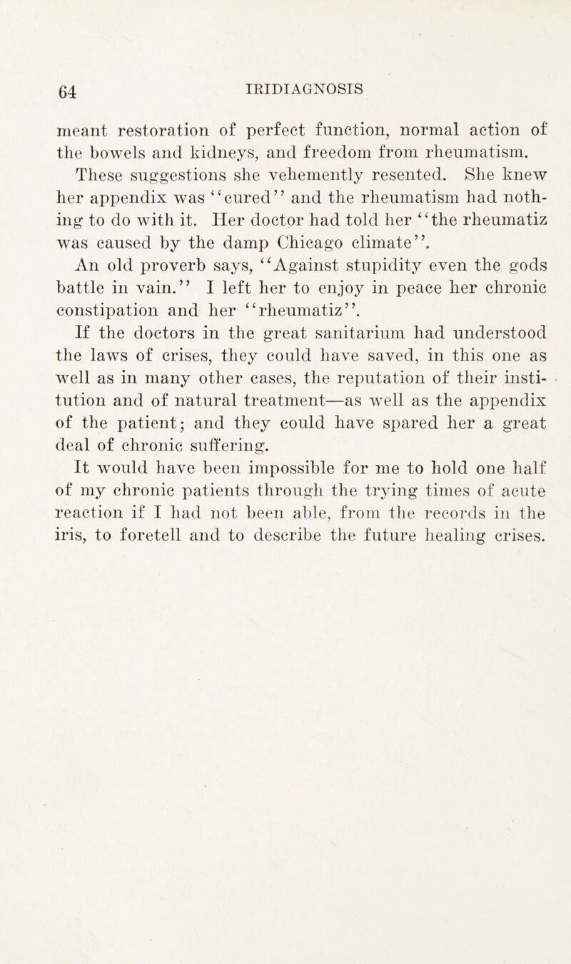 meant restoration of perfect function, normal action of the bowels and kidneys, and freedom from rheumatism. These suggestions she vehemently resented. She knew her appendix was “cured” and the rheumatism had noth¬ ing to do with it. Her doctor had told her “the rheumatiz was caused by the damp Chicago climate”. An old proverb says, “Against stupidity even the gods battle in vain.” I left her to enjoy in peace her chronic constipation and her “rheumatiz”. If the doctors in the great sanitarium had understood the laws of crises, they could have saved, in this one as well as in many other cases, the reputation of their insti¬ tution and of natural treatment—as well as the appendix of the patient; and they could have spared her a great deal of chronic suffering. It would have been impossible for me to hold one half of my chronic patients through the trying times of acute reaction if I had not been able, from the records in the iris, to foretell and to describe the future healing crises.