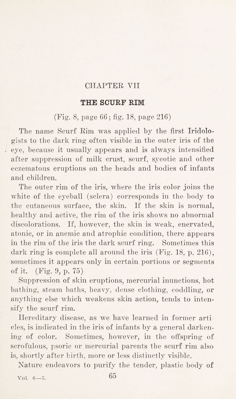 CHAPTER YII THE SCURF RIM (Fig. 8, page 66; fig. 18, page 216) The name Scurf Rim was applied by the first Iridolo¬ gists to the dark ring often visible in the outer iris of the . eye, because it usually appears and is always intensified after suppression of milk crust, scurf, sycotic and other eczematous eruptions on the heads and bodies of infants and children. The outer rim of the iris, where the iris color joins the white of the eyeball (sclera) corresponds in the body to the cutaneous surface, the skin. If the skin is normal, healthy and active, the rim of the iris shows no abnormal discolorations. If, however, the skin is weak, enervated, atonic, or in anemic and atrophic condition, there appears in the rim of the iris the dark scurf ring. Sometimes this dark ring is complete all around the iris (Fig. 18, p. 216), sometimes it appears only in certain portions or segments of it. (Fig. 9, p. 75) Suppression of skin eruptions, mercurial inunctions, hot bathing, steam baths, heavy, dense clothing, coddling, or anything else which weakens skin action, tends to inten¬ sify the scurf rim. Hereditary disease, as we have learned in former arti cles, is indicated in the iris of infants by a general darken¬ ing of color. Sometimes, however, in the offspring of scrofulous, psoric or mercurial parents the scurf rim also is, shortly after birth, more or less distinctly visible. Nature endeavors to purify the tender, plastic body of