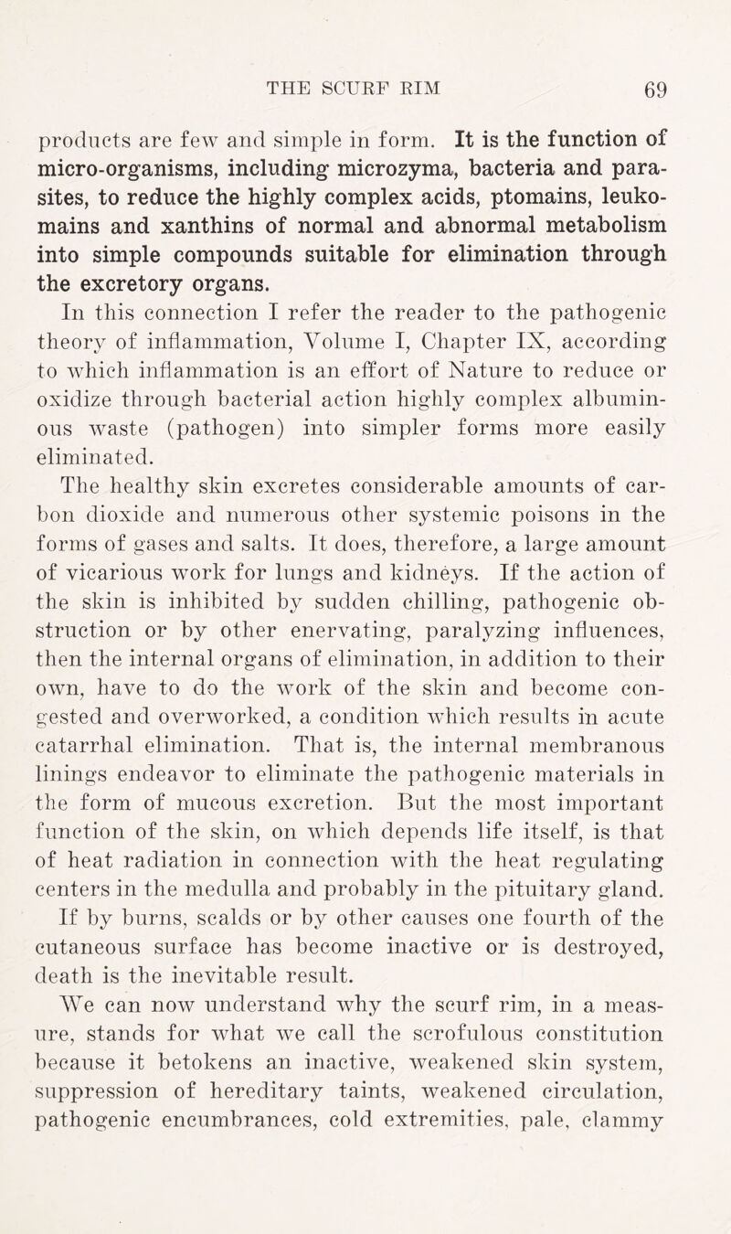 products are few and simple in form. It is the function of micro-organisms, including microzyma, bacteria and para¬ sites, to reduce the highly complex acids, ptomains, leuko- mains and xanthins of normal and abnormal metabolism into simple compounds suitable for elimination through the excretory organs. In this connection I refer the reader to the pathogenic theory of inflammation, Volume I, Chapter IX, according to which inflammation is an effort of Nature to reduce or oxidize through bacterial action highly complex albumin¬ ous waste (pathogen) into simpler forms more easily eliminated. The healthy skin excretes considerable amounts of car¬ bon dioxide and numerous other systemic poisons in the forms of gases and salts. It does, therefore, a large amount of vicarious work for lungs and kidneys. If the action of the skin is inhibited by sudden chilling, pathogenic ob¬ struction or by other enervating, paralyzing influences, then the internal organs of elimination, in addition to their own, have to do the work of the skin and become con¬ gested and overworked, a condition which results in acute catarrhal elimination. That is, the internal membranous linings endeavor to eliminate the pathogenic materials in the form of mucous excretion. But the most important function of the skin, on which depends life itself, is that of heat radiation in connection with the heat regulating centers in the medulla and probably in the pituitary gland. If by burns, scalds or by other causes one fourth of the cutaneous surface has become inactive or is destroyed, death is the inevitable result. We can now understand why the scurf rim, in a meas¬ ure, stands for what we call the scrofulous constitution because it betokens an inactive, weakened skin system, suppression of hereditary taints, weakened circulation, pathogenic encumbrances, cold extremities, pale, clammy