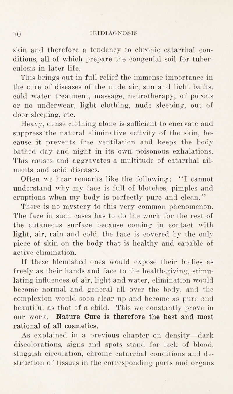 skin and therefore a tendency to chronic catarrhal con¬ ditions, all of which prepare the congenial soil for tuber¬ culosis in later life. This brings out in full relief the immense importance in the cure of diseases of the nude air, sun and light baths, cold water treatment, massage, neurotherapy, of porous or no underwear, light clothing, nude sleeping, out of door sleeping, etc. Heavy, dense clothing alone is sufficient to enervate and suppress the natural eliminative activity of the skin, be¬ cause it prevents free ventilation and keeps the body bathed day and night in its own poisonous exhalations. This causes and aggravates a multitude of catarrhal ail¬ ments and acid diseases. Often we hear remarks like the following: “I cannot understand why my face is full of blotches, pimples and eruptions when my body is perfectly pure and clean.” There is no mystery to this very common phenomenon. The face in such cases has to do the work for the rest of the cutaneous surface because coming in contact with light, air, rain and cold, the face is covered by the only piece of skin on the body that is healthy and capable of active elimination. If these blemished ones would expose their bodies as freely as their hands and face to the health-giving, stimu¬ lating influences of air, light and water, elimination would become normal and general all over the body, and the complexion would soon clear up and become as pure and beautiful as that of a child. This we constantly prove in our work. Nature Cure is therefore the best and most rational of all cosmetics. As explained in a previous chapter on density—dark discolorations, signs and spots stand for lack of blood, sluggish circulation, chronic catarrhal conditions and de¬ struction of tissues in the corresponding parts and organs