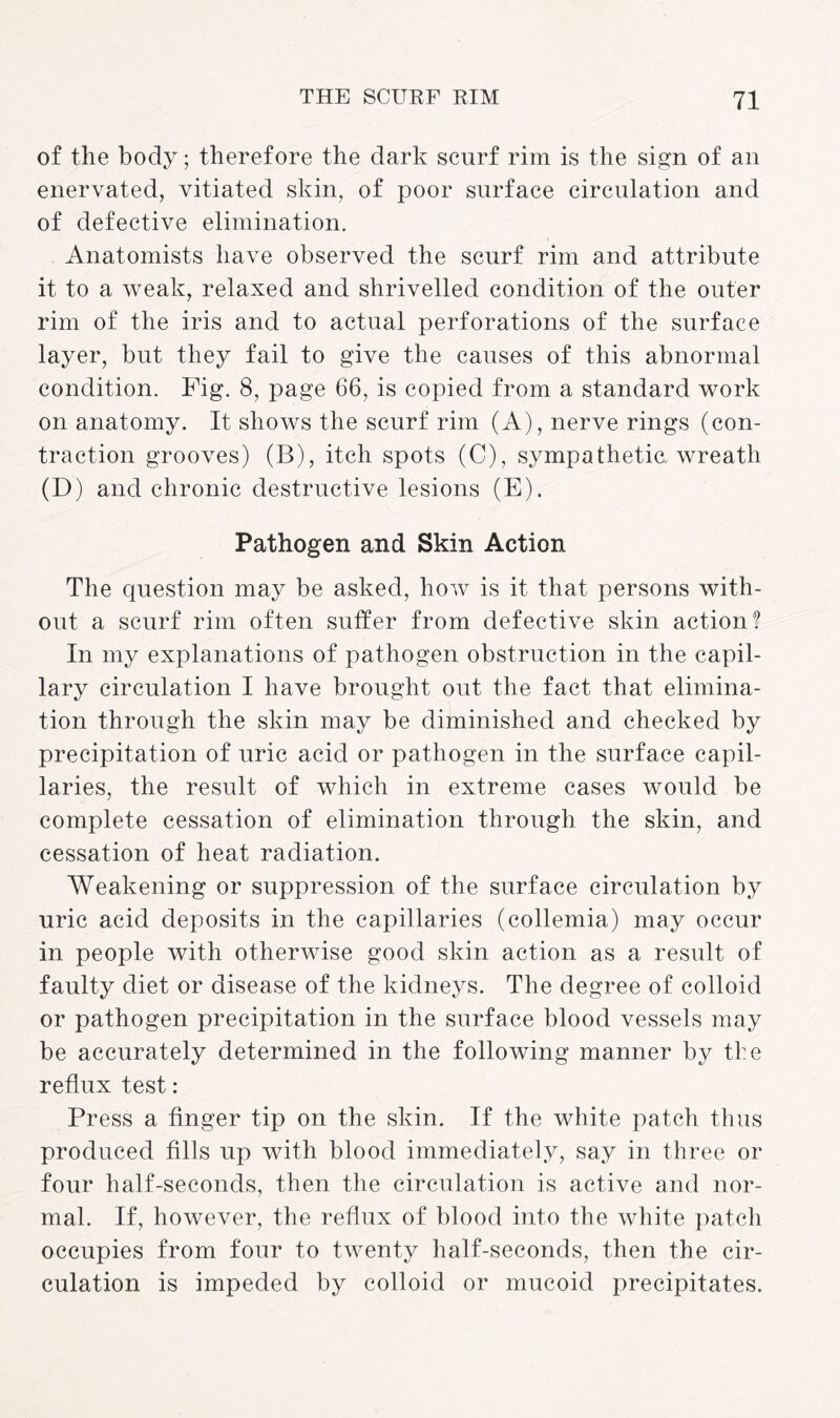 of the body; therefore the dark scurf rim is the sign of an enervated, vitiated skin, of poor surface circulation and of defective elimination. Anatomists have observed the scurf rim and attribute it to a weak, relaxed and shrivelled condition of the outer rim of the iris and to actual perforations of the surface layer, but they fail to give the causes of this abnormal condition. Fig. 8, page 66, is copied from a standard work on anatomy. It shows the scurf rim (A), nerve rings (con¬ traction grooves) (B), itch spots (C), sympathetic, wreath (D) and chronic destructive lesions (E). Pathogen and Skin Action The question may be asked, how is it that persons with¬ out a scurf rim often sutler from defective skin action? In my explanations of pathogen obstruction in the capil¬ lary circulation I have brought out the fact that elimina¬ tion through the skin may be diminished and checked by precipitation of uric acid or pathogen in the surface capil¬ laries, the result of which in extreme cases would be complete cessation of elimination through the skin, and cessation of heat radiation. Weakening or suppression of the surface circulation by uric acid deposits in the capillaries (collemia) may occur in people with otherwise good skin action as a result of faulty diet or disease of the kidneys. The degree of colloid or pathogen precipitation in the surface blood vessels may be accurately determined in the following manner by the reflux test: Press a finger tip on the skin. If the white patch thus produced fills up with blood immediately, say in three or four half-seconds, then the circulation is active and nor¬ mal. If, however, the reflux of blood into the white patch occupies from four to twenty half-seconds, then the cir¬ culation is impeded by colloid or mucoid precipitates.