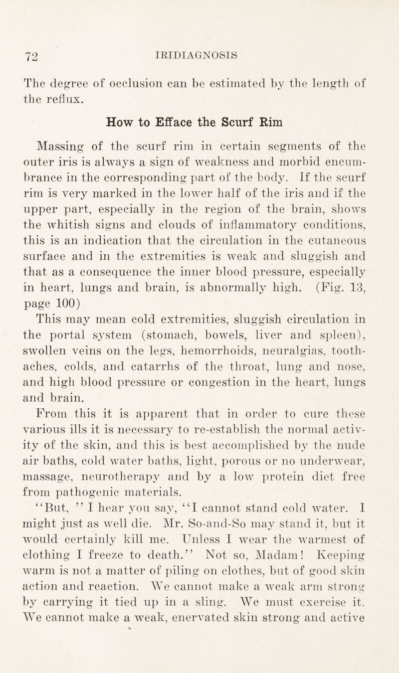 The degree of occlusion can be estimated by the length of the reflux. How to Efface the Scurf Rim Massing of the scurf rim in certain segments of the outer iris is always a sign of weakness and morbid encum¬ brance in the corresponding part of the body. If the scurf rim is very marked in the lower half of the iris and if the upper part, especially in the region of the brain, shows the whitish signs and clouds of inflammatory conditions, this is an indication that the circulation in the cutaneous surface and in the extremities is weak and sluggish and that as a consequence the inner blood pressure, especially in heart, lungs and brain, is abnormally high. (Fig. 13, page 100) This may mean cold extremities, sluggish circulation in the portal system (stomach, bowels, liver and spleen), swollen veins on the legs, hemorrhoids, neuralgias, tooth¬ aches, colds, and catarrhs of the throat, lung and nose, and high blood pressure or congestion in the heart, lungs and brain. From this it is apparent that in order to cure these various ills it is necessary to re-establish the normal activ¬ ity of the skin, and this is best accomplished by the nude air baths, cold water baths, light, porous or no underwear, massage, neurotherapy and by a low protein diet free from pathogenic materials. “But, ” I hear you say, “I cannot stand cold water. I might just as well die. Mr. So-and-So may stand it, but it would certainly kill me. Unless I wear the warmest of clothing I freeze to death.” Not so. Madam! Keeping warm is not a matter of piling on clothes, but of good skin action and reaction. We cannot make a weak arm strong by carrying it tied up in a sling. We must exercise it. We cannot make a weak, enervated skin strong and active