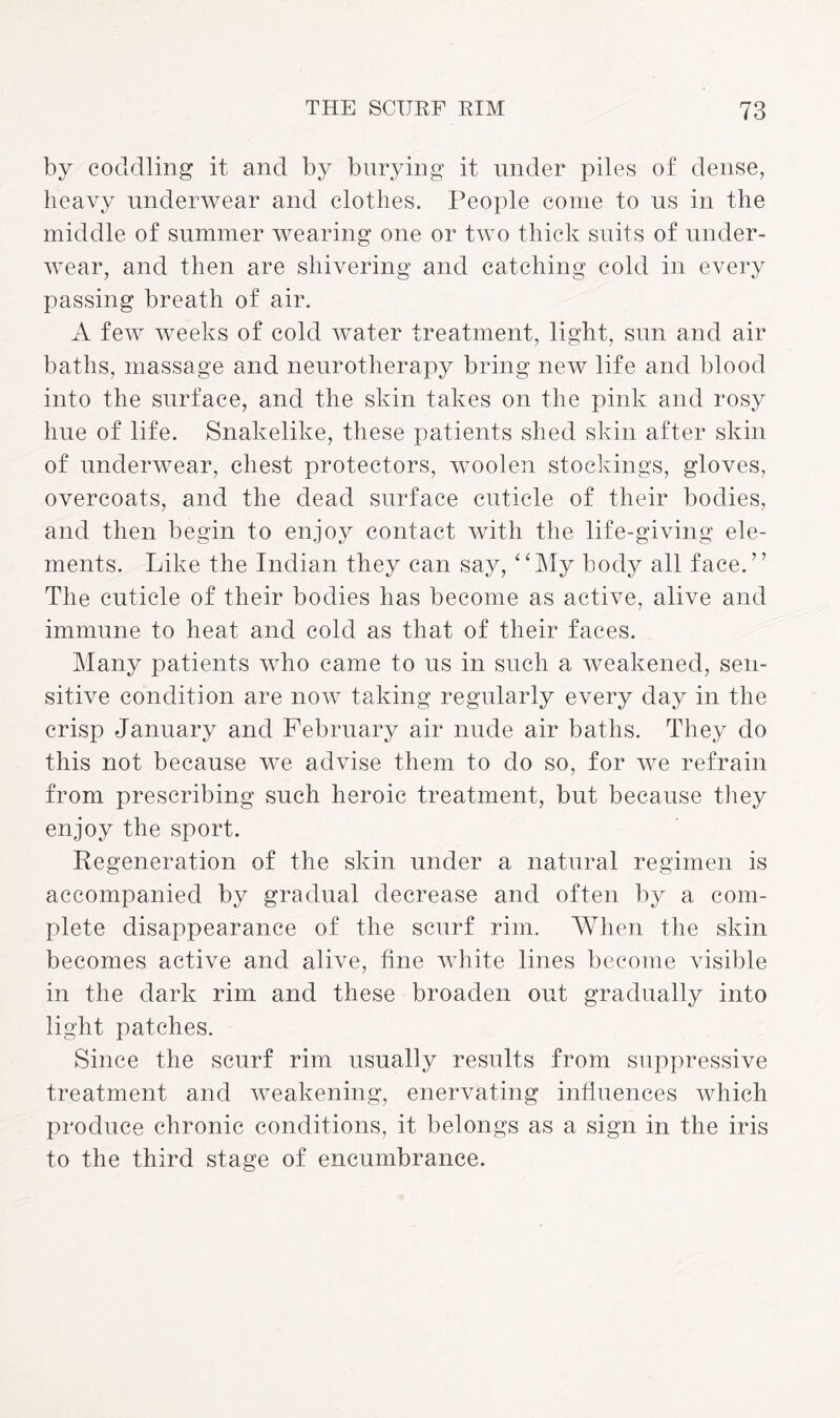 by coddling it and by burying it under piles of dense, heavy underwear and clothes. People come to us in the middle of summer wearing one or two thick suits of under¬ wear, and then are shivering and catching cold in every passing breath of air. A few weeks of cold water treatment, light, sun and air baths, massage and neurotherapy bring new life and blood into the surface, and the skin takes on the pink and rosy hue of life. Snakelike, these patients shed skin after skin of underwear, chest protectors, woolen stockings, gloves, overcoats, and the dead surface cuticle of their bodies, and then begin to enjoy contact with the life-giving ele¬ ments. Like the Indian they can say, “My body all face.” The cuticle of their bodies has become as active, alive and immune to heat and cold as that of their faces. Many patients who came to us in such a weakened, sen¬ sitive condition are now taking regularly every day in the crisp January and February air nude air baths. They do this not because we advise them to do so, for we refrain from prescribing such heroic treatment, but because they enjoy the sport. Regeneration of the skin under a natural regimen is accompanied by gradual decrease and often by a com¬ plete disappearance of the scurf rim. When the skin becomes active and alive, fine white lines become visible in the dark rim and these broaden out gradually into light patches. Since the scurf rim usually results from suppressive treatment and weakening, enervating influences which produce chronic conditions, it belongs as a sign in the iris to the third stage of encumbrance.