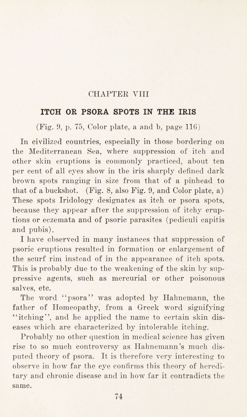 CHAPTER VIII ITCH OR PSORA SPOTS IN THE IRIS (Fig. 9, p. 75, Color plate, a and b, page 11G) In civilized countries, especially in those bordering on the Mediterranean Sea, where suppression of itch and other skin eruptions is commonly practiced, about ten per cent of all eyes show in the iris sharply defined dark brown spots ranging in size from that of a pinhead to that of a buckshot. (Fig. 8, also Fig. 9, and Color plate, a) These spots Iridology designates as itch or psora spots, because they appear after the suppression of itchy erup¬ tions or eczemata and of psoric parasites (pediculi capitis and pubis). I have observed in many instances that suppression of psoric eruptions resulted in formation or enlargement of the scurf rim instead of in the appearance of itch spots. This is probably due to the weakening of the skin by sup¬ pressive agents, such as mercurial or other poisonous salves, etc. The word “psora” was adopted by Hahnemann, the father of Homeopathy, from a Greek word signifying “itching”, and he applied the name to certain skin dis¬ eases which are characterized by intolerable itching. Probably no other question in medical science has given rise to so much controversy as Hahnemann’s much dis¬ puted theory of psora. It is therefore very interesting to observe in how far the eye confirms this theory of heredi¬ tary and chronic disease and in how far it contradicts the same.