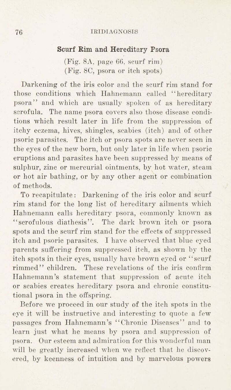 Scurf Rim and Hereditary Psora (Fig. 8A, page 66, scurf rim) (Fig. 8C, psora or itch spots) Darkening of the iris color and the scurf rim stand for those conditions which Hahnemann called “hereditary psora” and which are usually spoken of as hereditary scrofula. The name psora covers also those disease condi¬ tions which result later in life from the suppression of itchy eczema, hives, shingles, scabies (itch) and of other psoric parasites. The itch or psora spots are never seen in the eyes of the new born, but only later in life when psoric eruptions and parasites have been suppressed by means of sulphur, zinc or mercurial ointments, by hot water, steam or hot air bathing, or by any other agent or combination of methods. To recapitulate: Darkening of the iris color and scurf rim stand for the long list of hereditary ailments which Hahnemann calls hereditary psora, commonly known as “scrofulous diathesis”. The dark brown itch or psora spots and the scurf rim stand for the effects of suppressed itch and psoric parasites. I have observed that blue eyed parents suffering from suppressed itch, as shown by the itch spots in their eyes, usually have brown eyed or “scurf rimmed” children. These revelations of the iris confirm Hahnemann’s statement that suppression of acute itch or scabies creates hereditary psora and chronic constitu¬ tional psora in the offspring. Before we proceed in our study of the itch spots in the eye it will be instructive and interesting to quote a few passages from Hahnemann’s “Chronic Diseases” and to learn just what he means by psora and suppression of psora. Our esteem and admiration for this wonderful man will be greatly increased when we reflect that he discov¬ ered, by keenness of intuition and by marvelous powers