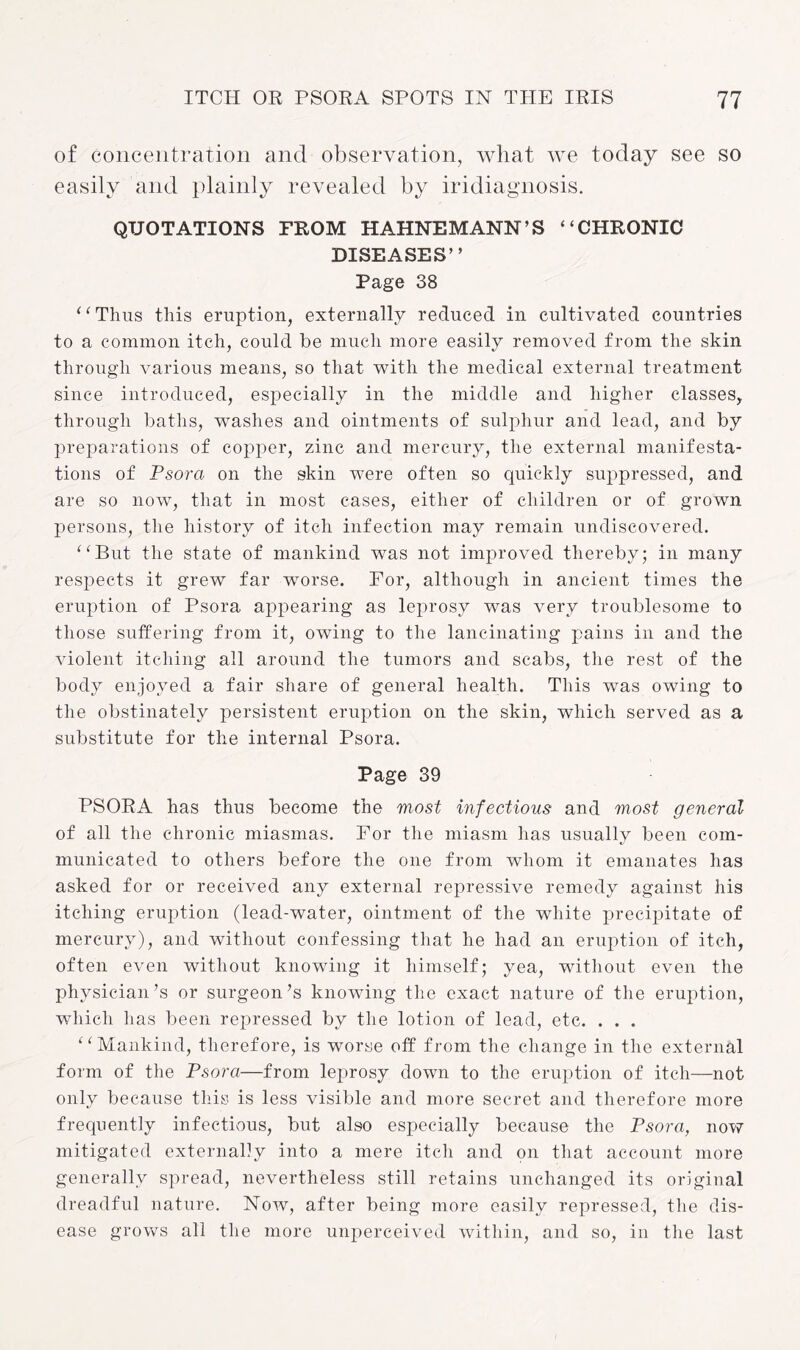 of concentration and observation, what we today see so easily and plainly revealed by iridiagnosis. QUOTATIONS FROM HAHNEMANN’S “CHRONIC DISEASES” Page 38 ‘ ‘ Thus this eruption, externally reduced in cultivated countries to a common itch, could be much more easily removed from the skin through various means, so that with the medical external treatment since introduced, especially in the middle and higher classes, through baths, washes and ointments of sulphur and lead, and by preparations of copper, zinc and mercury, the external manifesta¬ tions of Psora on the skin were often so quickly suppressed, and are so now, that in most cases, either of children or of grown persons, the history of itch infection may remain undiscovered. “But the state of mankind was not improved thereby; in many respects it grew far worse. For, although in ancient times the eruption of Psora appearing as leprosy was very troublesome to those suffering from it, owing to the lancinating pains in and the violent itching all around the tumors and scabs, the rest of the body enjoyed a fair share of general health. This was owing to the obstinately persistent eruption on the skin, which served as a substitute for the internal Psora. Page 39 PSORA has thus become the most infectious and most general of all the chronic miasmas. For the miasm has usually been com¬ municated to others before the one from whom it emanates has asked for or received any external repressive remedy against his itching eruption (lead-water, ointment of the white precipitate of mercury), and without confessing that he had an eruption of itch, often even without knowing it himself; yea, without even the physician’s or surgeon’s knowing the exact nature of the eruption, which has been repressed by the lotion of lead, etc. . . . “Mankind, therefore, is worse off from the change in the external form of the Psora—from leprosy down to the eruption of itch—not only because this is less visible and more secret and therefore more frequently infectious, but also especially because the Psora, now mitigated externally into a mere itch and on that account more generally spread, nevertheless still retains unchanged its original dreadful nature. Now, after being more easily repressed, the dis¬ ease grows all the more unperceived within, and so, in the last