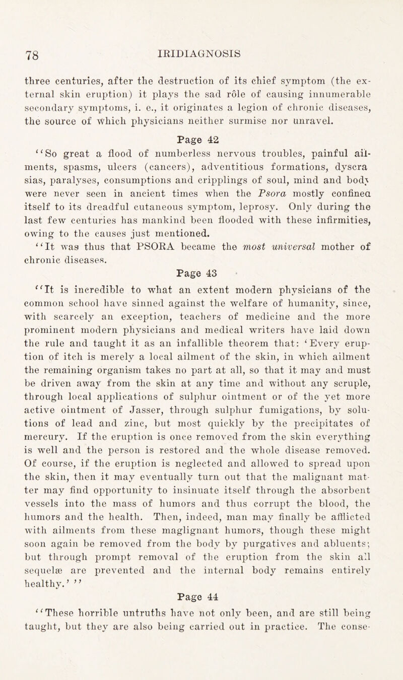 three centuries, after the destruction of its chief symptom (the ex¬ ternal skin eruption) it plays the sad role of causing innumerable secondary symptoms, i. e., it originates a legion of chronic diseases, the source of which physicians neither surmise nor unravel. Page 42 “So great a flood of numberless nervous troubles, painful ail¬ ments, spasms, ulcers (cancers), adventitious formations, dyscra sias, paralyses, consumptions and cripplings of soul, mind and bod^ were never seen in ancient times when the Psora mostly confined itself to its dreadful cutaneous symptom, leprosy. Only during the last few centuries has mankind been flooded with these infirmities, owing to the causes just mentioned. 1 ‘ It was thus that PSORA became the most universal mother of chronic diseases. Page 43 “It is incredible to what an extent modern physicians of the common school have sinned against the welfare of humanity, since, with scarcely an exception, teachers of medicine and the more prominent modern physicians and medical writers have laid down the rule and taught it as an infallible theorem that: ‘Every erup¬ tion of itch is merely a local ailment of the skin, in which ailment the remaining organism takes no part at all, so that it may and must be driven away from the skin at any time and without any scruple, through local applications of sulphur ointment or of the yet more active ointment of Jasser, through sulphur fumigations, by solu¬ tions of lead and zinc, but most quickly by the precipitates of mercury. If the eruption is once removed from the skin everything is well and the person is restored and the whole disease removed. Of course, if the eruption is neglected and allowed to spread upon the skin, then it may eventually turn out that the malignant mat¬ ter may find opportunity to insinuate itself through the absorbent vessels into the mass of humors and thus corrupt the blood, the humors and the health. Then, indeed, man may finally be afflicted with ailments from these maglignant humors, though these might soon again be removed from the body by purgatives and abluents; but through prompt removal of the eruption from the skin all sequelae are prevented and the internal body remains entirely healthy. ’ ’ ’ Page 44 “These horrible untruths have not only been, and are still being taught, but they are also being carried out in practice. The conse-