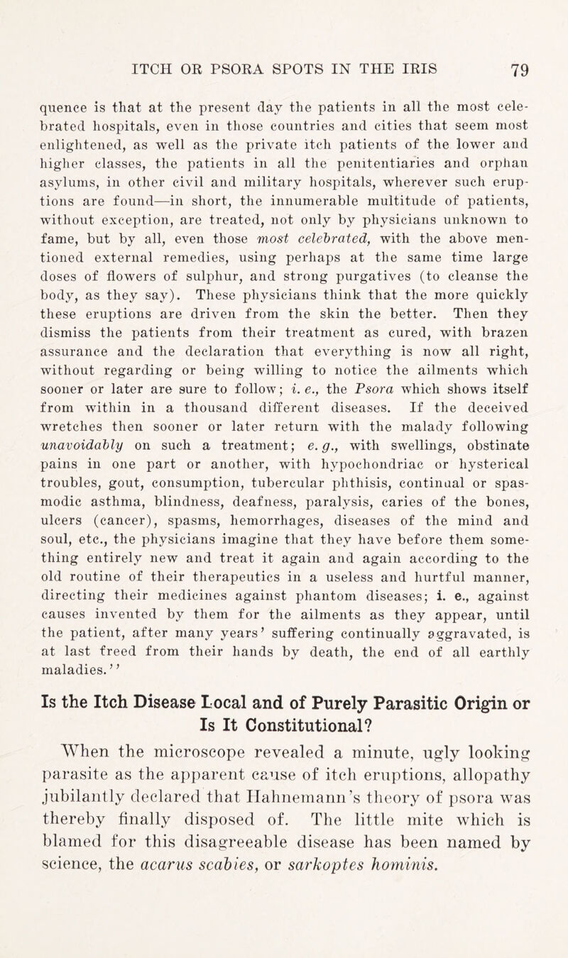 quence is that at the present day the patients in all the most cele¬ brated hospitals, even in those countries and cities that seem most enlightened, as well as the private itch patients of the lower and higher classes, the patients in all the penitentiaries and orphan asylums, in other civil and military hospitals, wherever such erup¬ tions are found—in short, the innumerable multitude of patients, without exception, are treated, not only by physicians unknown to fame, but by all, even those most celebrated, with the above men¬ tioned external remedies, using perhaps at the same time large doses of flowers of sulphur, and strong purgatives (to cleanse the body, as they say). These physicians think that the more quickly these eruptions are driven from the skin the better. Then they dismiss the patients from their treatment as cured, with brazen assurance and the declaration that everything is now all right, without regarding or being willing to notice the ailments which sooner or later are 9ure to follow; i. e., the Psora which shows itself from within in a thousand different diseases. If the deceived wretches then sooner or later return with the malady following unavoidably on such a treatment; e.g., with swellings, obstinate pains in one part or another, with hypochondriac or hysterical troubles, gout, consumption, tubercular phthisis, continual or spas¬ modic asthma, blindness, deafness, paralysis, caries of the bones, ulcers (cancer), spasms, hemorrhages, diseases of the mind and soul, etc., the physicians imagine that they have before them some¬ thing entirely new and treat it again and again according to the old routine of their therapeutics in a useless and hurtful manner, directing their medicines against phantom diseases; i. e., against causes invented by them for the ailments as they appear, until the patient, after many years’ suffering continually aggravated, is at last freed from their hands by death, the end of all earthly maladies. ’ ’ Is the Itch Disease Local and of Purely Parasitic Origin or Is It Constitutional? When the microscope revealed a minute, ugly looking parasite as the apparent cause of itch eruptions, allopathy jubilantly declared that Hahnemann’s theory of psora was thereby finally disposed of. The little mite which is blamed for this disagreeable disease has been named by science, the acarus scabies, or sarkoptes hominis.