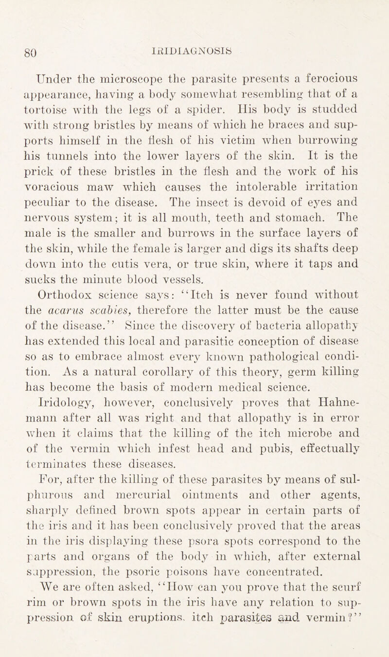 Under the microscope the parasite presents a ferocious appearance, having a body somewhat resembling that of a tortoise with the legs of a spider. His body is studded with strong bristles by means of which he braces and sup¬ ports himself in the flesh of his victim when burrowing his tunnels into the lower layers of the skin. It is the prick of these bristles in the flesh and the work of his voracious maw which causes the intolerable irritation peculiar to the disease. The insect is devoid of eyes and nervous system; it is all mouth, teeth and stomach. The male is the smaller and burrows in the surface layers of the skin, while the female is larger and digs its shafts deep down into the cutis vera, or true skin, where it taps and sucks the minute blood vessels. Orthodox science says: “Itch is never found without the acarus scabies, therefore the latter must be the cause of the disease.” Since the discovery of bacteria allopathy has extended this local and parasitic conception of disease so as to embrace almost every known pathological condi¬ tion. As a natural corollary of this theory, germ killing has become the basis of modern medical science. Iridology, however, conclusively proves that Hahne¬ mann after all was right and that allopathy is in error when it claims that the killing of the itch microbe and of the vermin which infest head and pubis, effectually terminates these diseases. For, after the killing of these parasites by means of sul¬ phurous and mercurial ointments and other agents, sharply defined brown spots appear in certain parts of the iris and it has been conclusively proved that the areas in the iris displaying these psora spots correspond to the parts and organs of the body in which, after external suppression, the psoric poisons have concentrated. We are often asked, “How can you prove that the scurf rim or brown spots in the iris have any relation to sup¬ pression of skin eruptions, itch parasites and vermin?”