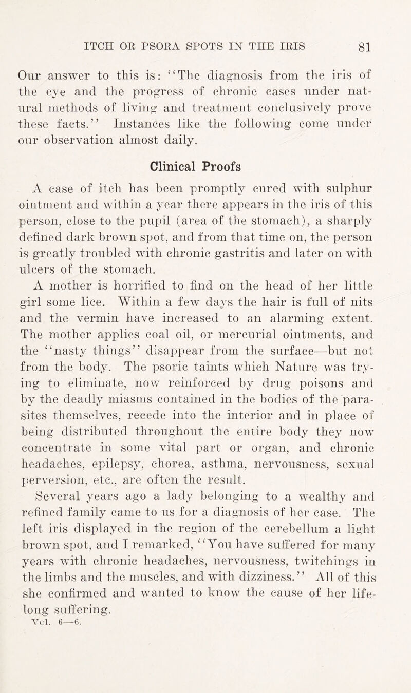 Our answer to this is: “ The diagnosis from the iris of the eye and the progress of chronic cases under nat¬ ural methods of living and treatment conclusively prove these facts.” Instances like the following come under our observation almost daily. Clinical Proofs A case of itch has been promptly cured with sulphur ointment and within a year there appears in the iris of this person, close to the pupil (area of the stomach), a sharply defined dark brown spot, and from that time on, the person is greatly troubled with chronic gastritis and later on with ulcers of the stomach. A mother is horrified to find on the head of her little girl some lice. Within a few days the hair is full of nits and the vermin have increased to an alarming extent. The mother applies coal oil, or mercurial ointments, and the “nasty things” disappear from the surface—but not from the body. The psoric taints which Nature was try¬ ing to eliminate, now reinforced by drug poisons and by the deadly miasms contained in the bodies of the para¬ sites themselves, recede into the interior and in place of being distributed throughout the entire body they now concentrate in some vital part or organ, and chronic headaches, epilepsy, chorea, asthma, nervousness, sexual perversion, etc., are often the result. Several years ago a lady belonging to a wealthy and refined family came to ns for a diagnosis of her case. The left iris displayed in the region of the cerebellum a light brown spot, and I remarked, “You have suffered for many years with chronic headaches, nervousness, twitchings in the limbs and the muscles, and with dizziness.” All of this she confirmed and wanted to know the cause of her life¬ long suffering. Vcl. 6—6.