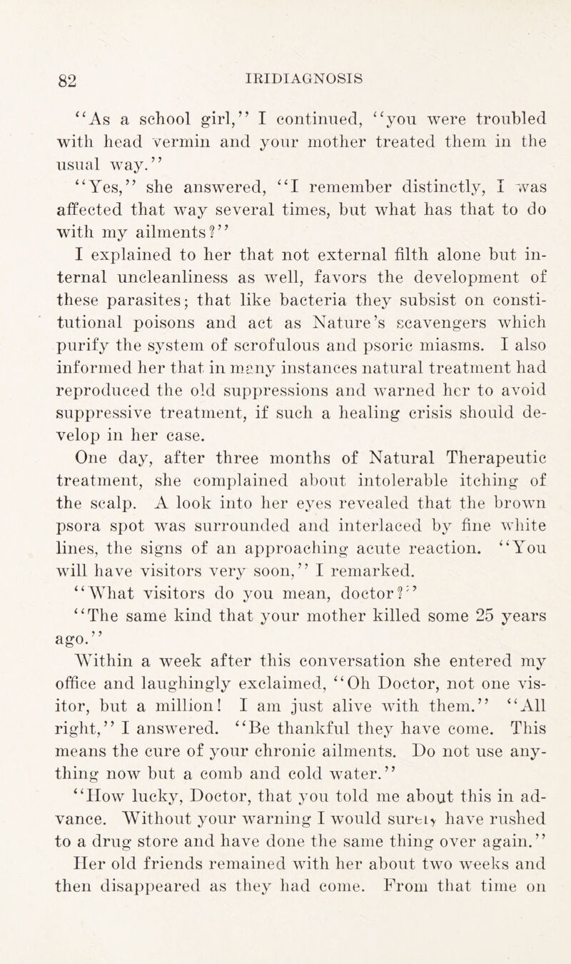 “As a school girl,” I continued, “you were troubled with head vermin and your mother treated them in the usual way.” “Yes,” she answered, “I remember distinctly, I was affected that way several times, but what has that to do with my ailments?” I explained to her that not external filth alone but in¬ ternal uncleanliness as well, favors the development of these parasites; that like bacteria they subsist on consti¬ tutional poisons and act as Nature’s scavengers which purify the system of scrofulous and psoric miasms. I also informed her that in many instances natural treatment had reproduced the old suppressions and warned her to avoid suppressive treatment, if such a healing crisis should de¬ velop in her case. One day, after three months of Natural Therapeutic treatment, she complained about intolerable itching of the scalp. A look into her eyes revealed that the brown psora spot was surrounded and interlaced by fine white lines, the signs of an approaching acute reaction. “You will have visitors very soon,” I remarked. “What visitors do you mean, doctor?” “The same kind that your mother killed some 25 years ago.” Within a week after this conversation she entered my office and laughingly exclaimed, “Oh Doctor, not one vis¬ itor, but a million! I am just alive with them.” “All right,” I answered. “Be thankful they have come. This means the cure of your chronic ailments. Do not use any¬ thing now but a comb and cold water.” “How lucky, Doctor, that you told me about this in ad¬ vance. Without your warning I would sureLy have rushed to a drug store and have done the same thing over again.” Her old friends remained with her about two weeks and then disappeared as they had come. From that time on