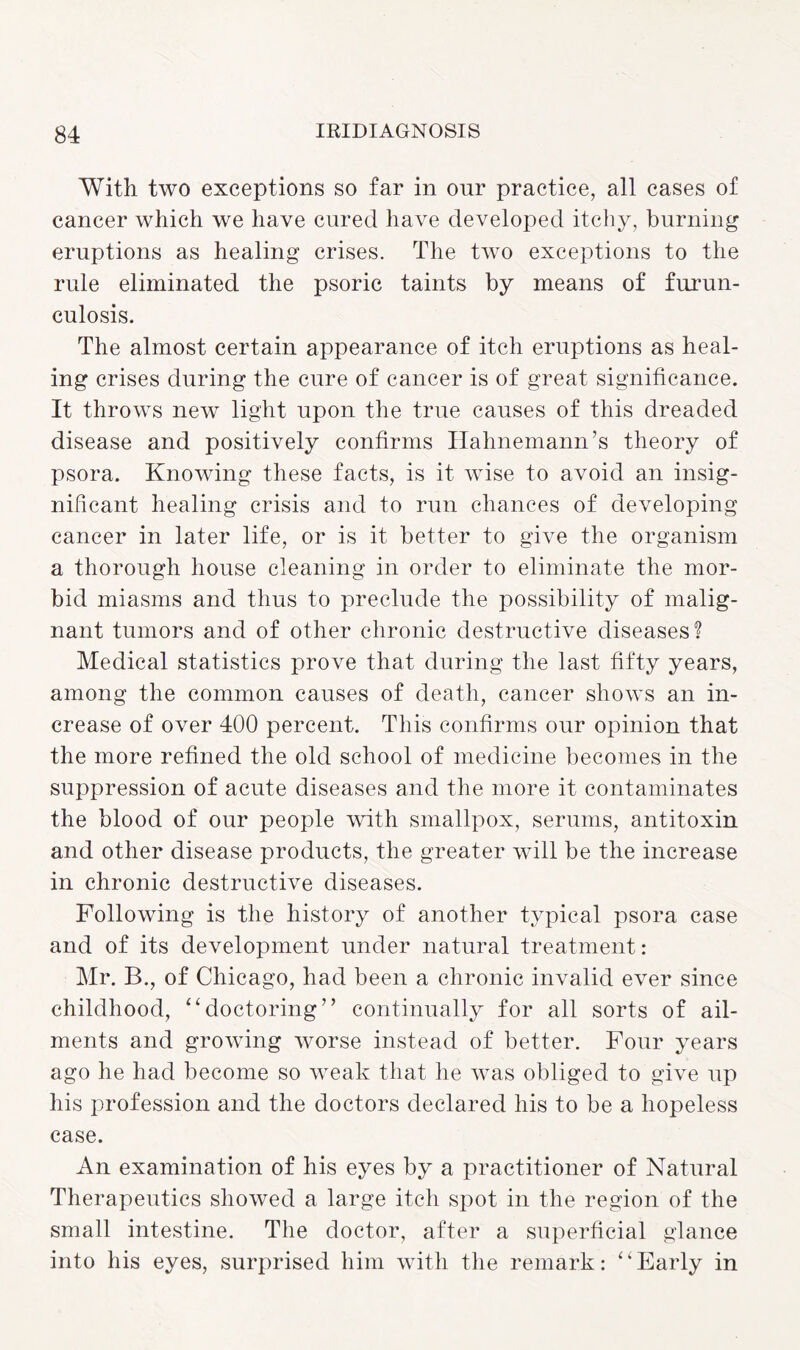 With two exceptions so far in our practice, all cases of cancer which we have cured have developed itchy, burning eruptions as healing crises. The two exceptions to the rule eliminated the psoric taints by means of furun¬ culosis. The almost certain appearance of itch eruptions as heal¬ ing crises during the cure of cancer is of great significance. It throws new light upon the true causes of this dreaded disease and positively confirms Hahnemann’s theory of psora. Knowing these facts, is it wise to avoid an insig¬ nificant healing crisis and to run chances of developing cancer in later life, or is it better to give the organism a thorough house cleaning in order to eliminate the mor¬ bid miasms and thus to preclude the possibility of malig¬ nant tumors and of other chronic destructive diseases? Medical statistics prove that during the last fifty years, among the common causes of death, cancer shows an in¬ crease of over 400 percent. This confirms our opinion that the more refined the old school of medicine becomes in the suppression of acute diseases and the more it contaminates the blood of our people with smallpox, serums, antitoxin and other disease products, the greater will be the increase in chronic destructive diseases. Following is the history of another typical psora case and of its development under natural treatment: Mr. B., of Chicago, had been a chronic invalid ever since childhood, “doctoring” continually for all sorts of ail¬ ments and growing worse instead of better. Four years ago he had become so weak that he was obliged to give up his profession and the doctors declared his to be a hopeless case. An examination of his eyes by a practitioner of Natural Therapeutics showed a large itch spot in the region of the small intestine. The doctor, after a superficial glance into his eyes, surprised him with the remark: “Early in