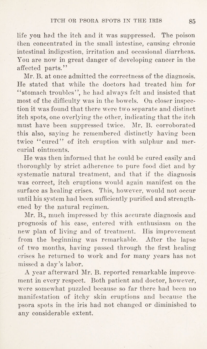 life yon had the itch and it was suppressed. The poison then concentrated in the small intestine, causing chronic intestinal indigestion, irritation and occasional diarrheas. You are now in great danger of developing cancer in the affected parts.” Mr. B. at once admitted the correctness of the diagnosis. He stated that while the doctors had treated him for “stomach troubles”, he had always felt and insisted that most of the difficulty was in the bowels. On closer inspec¬ tion it was found that there were two separate and distinct itch spots, one overlying the other, indicating that the itch must have been suppressed twice. Mr. B. corroborated this also, saying he remembered distinctly having been twice “cured” of itch eruption with sulphur and mer¬ curial ointments. He was then informed that he could be cured easily and thoroughly by strict adherence to pure food diet and by systematic natural treatment, and that if the diagnosis was correct, itch eruptions would again manifest on the surface as healing crises. This, however, would not occur until his system had been sufficiently purified and strength¬ ened by the natural regimen. Mr. B., much impressed by this accurate diagnosis and prognosis of his case, entered with enthusiasm on the new plan of living and of treatment. His improvement from the beginning was remarkable. After the lapse of two months, having passed through the first healing crises he returned to work and for many years has not missed a day’s labor. A year afterward Mr. B. reported remarkable improve¬ ment in every respect. Both patient and doctor, however, were somewhat puzzled because so far there had been no manifestation of itchy skin eruptions and because the psora spots in the iris had not changed or diminished to any considerable extent.