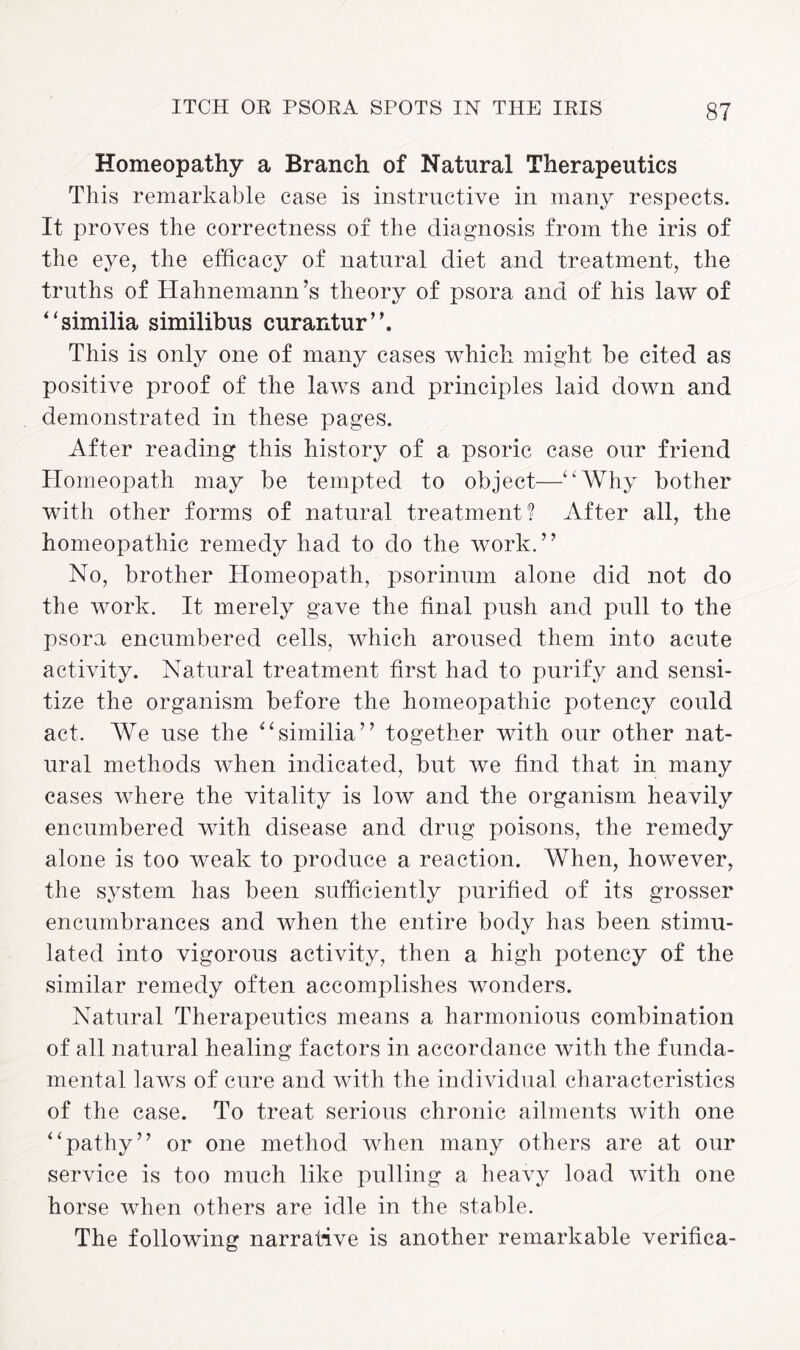 Homeopathy a Branch of Natural Therapeutics This remarkable case is instructive in many respects. It proves the correctness of the diagnosis from the iris of the eye, the efficacy of natural diet and treatment, the truths of Hahnemann’s theory of psora and of his law of “similia similibus curantur”. This is only one of many cases which might be cited as positive proof of the laws and principles laid down and demonstrated in these pages. After reading this history of a psoric case our friend Homeopath may be tempted to object—“Why bother with other forms of natural treatment? After all, the homeopathic remedy had to do the work.” No, brother Homeopath, psorinum alone did not do the work. It merely gave the final push and pull to the psora encumbered cells, which aroused them into acute activity. Natural treatment first had to purify and sensi¬ tize the organism before the homeopathic potency could act. We use the “similia” together with our other nat¬ ural methods when indicated, but we find that in many cases where the vitality is low and the organism heavily encumbered with disease and drug poisons, the remedy alone is too weak to produce a reaction. When, however, the system has been sufficiently purified of its grosser encumbrances and when the entire body has been stimu¬ lated into vigorous activity, then a high potency of the similar remedy often accomplishes wonders. Natural Therapeutics means a harmonious combination of all natural healing factors in accordance with the funda¬ mental laws of cure and with the individual characteristics of the case. To treat serious chronic ailments with one “pathy” or one method when many others are at our service is too much like pulling a heavy load with one horse when others are idle in the stable. The following narrative is another remarkable verifica-