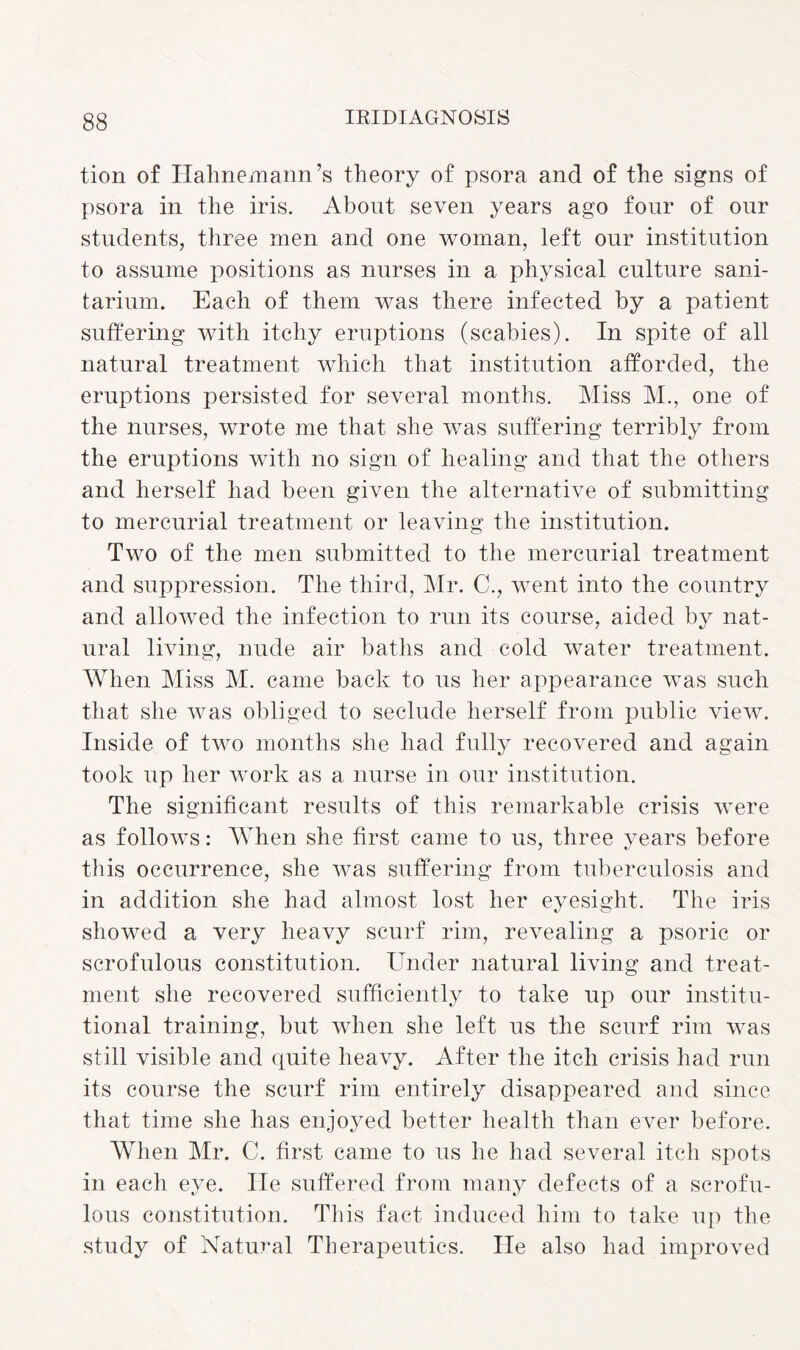 tion of Hahnemann’s theory of psora and of the signs of psora in the iris. About seven years ago four of our students, three men and one woman, left our institution to assume positions as nurses in a physical culture sani¬ tarium. Each of them was there infected by a patient suffering with itchy eruptions (scabies). In spite of all natural treatment which that institution afforded, the eruptions persisted for several months. Miss M., one of the nurses, wrote me that she was suffering terribly from the eruptions with no sign of healing and that the others and herself had been given the alternative of submitting to mercurial treatment or leaving the institution. Two of the men submitted to the mercurial treatment and suppression. The third, Mr. C., went into the country and allowed the infection to run its course, aided by nat¬ ural living, nude air baths and cold water treatment. When Miss M. came back to us her appearance was such that she was obliged to seclude herself from public view. Inside of two months she had fully recovered and again took up her work as a nurse in our institution. The significant results of this remarkable crisis were as follows: When she first came to us, three years before this occurrence, she was suffering from tuberculosis and in addition she had almost lost her eyesight. The iris showed a very heavy scurf rim, revealing a psoric or scrofulous constitution. Under natural living and treat¬ ment she recovered sufficiently to take up our institu¬ tional training, but when she left us the scurf rim was still visible and quite heavy. After the itch crisis had run its course the scurf rim entirely disappeared and since that time she has enjoyed better health than ever before. When Mr. C. first came to us he had several itch spots in each eye. He suffered from many defects of a scrofu¬ lous constitution. This fact induced him to take up the study of Natural Therapeutics. lie also had improved