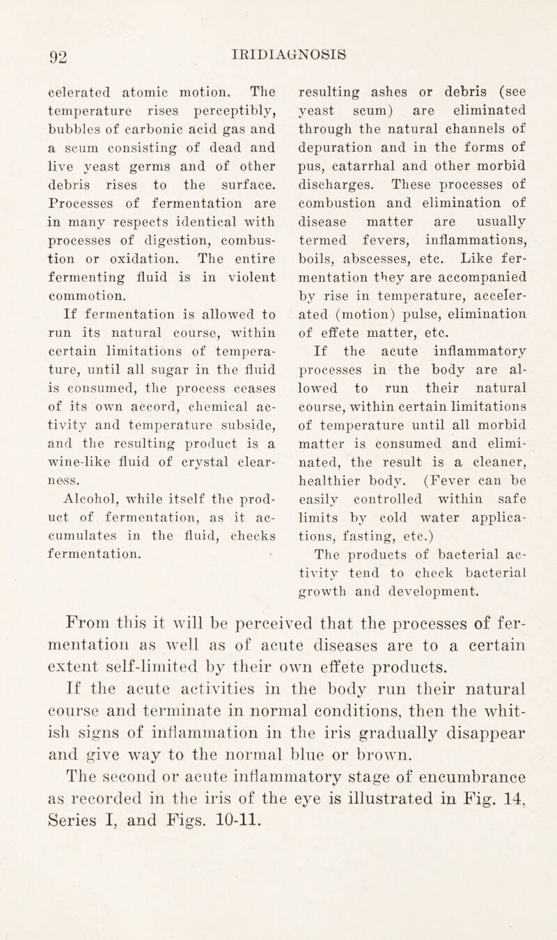 celerated atomic motion. The temperature rises perceptibly, bubbles of carbonic acid gas and a scum consisting of dead and live yeast germs and of other debris rises to the surface. Processes of fermentation are in many respects identical with processes of digestion, combus¬ tion or oxidation. The entire fermenting fluid is in violent commotion. If fermentation is allowed to run its natural course, within certain limitations of tempera¬ ture, until all sugar in the fluid is consumed, the process ceases of its own accord, chemical ac¬ tivity and temperature subside, and the resulting product is a wine-like fluid of crystal clear¬ ness. Alcohol, while itself the prod¬ uct of fermentation, as it ac¬ cumulates in the fluid, checks fermentation. resulting ashes or debris (see yeast scum) are eliminated through the natural channels of depuration and in the forms of pus, catarrhal and other morbid discharges. These processes of combustion and elimination of disease matter are usually termed fevers, inflammations, boils, abscesses, etc. Like fer¬ mentation they are accompanied by rise in temperature, acceler¬ ated (motion) pulse, elimination of effete matter, etc. If the acute inflammatory processes in the body are al¬ lowed to run their natural course, within certain limitations of temperature until all morbid matter is consumed and elimi¬ nated, the result is a cleaner, healthier body. (Fever can be easily controlled within safe limits by cold water applica¬ tions, fasting, etc.) The products of bacterial ac¬ tivity tend to check bacterial growth and development. From this it will be perceived that the processes of fer¬ mentation as well as of acute diseases are to a certain extent self-limited by their own effete products. If the acute activities in the body run their natural course and terminate in normal conditions, then the whit¬ ish signs of inflammation in the iris gradually disappear and give way to the normal blue or brown. The second or acute inflammatory stage of encumbrance as recorded in the iris of the eye is illustrated in Fig. 14, Series I, and Figs. 10-11.