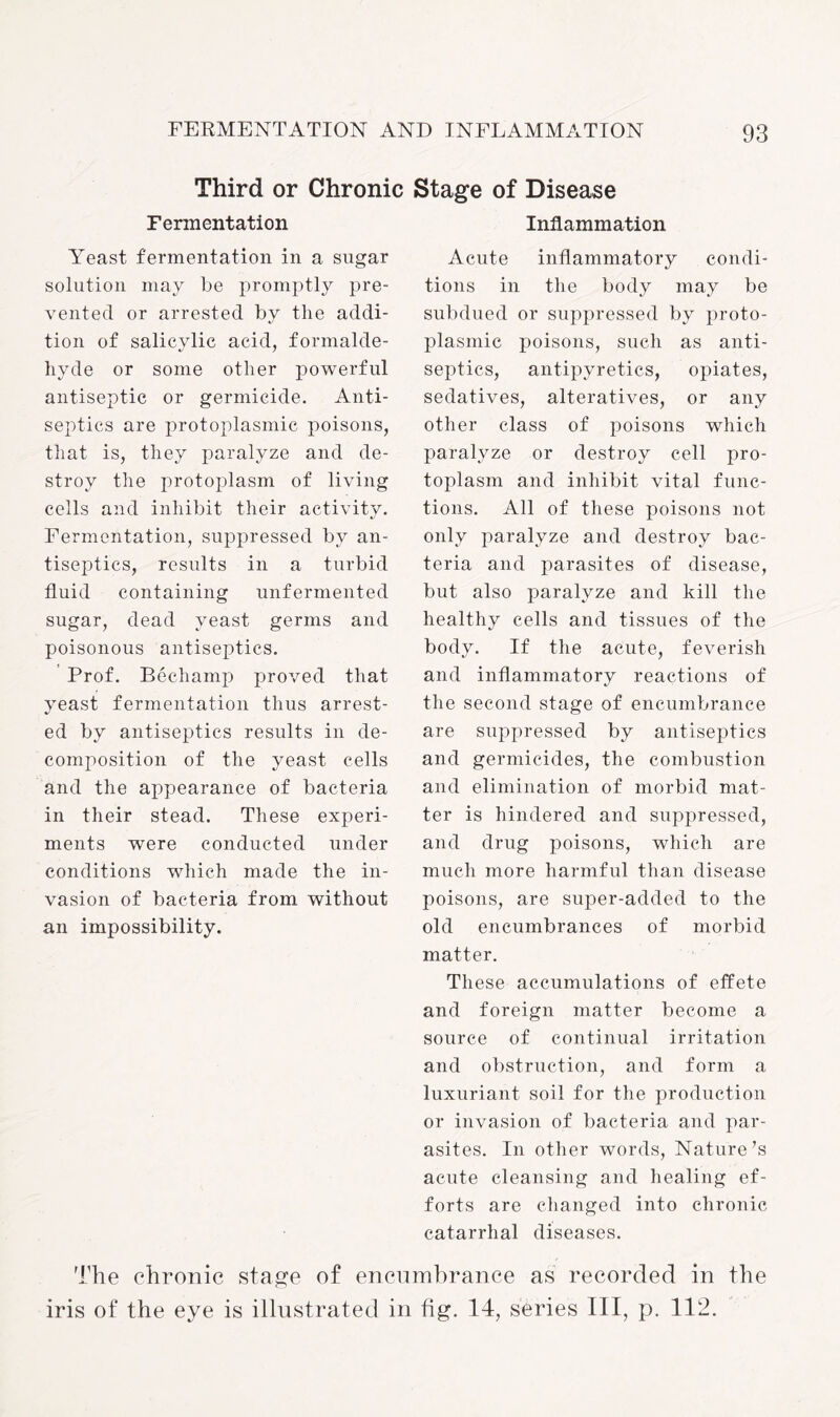 Third or Chronic Stage of Disease Fermentation Yeast fermentation in a sugar solution may be promptly pre¬ vented or arrested by the addi¬ tion of salicylic acid, formalde¬ hyde or some other powerful antiseptic or germicide. Anti¬ septics are protoplasmic poisons, that is, they paralyze and de¬ stroy the protoplasm of living cells and inhibit their activity. Fermentation, suppressed by an¬ tiseptics, results in a turbid fluid containing unfermented sugar, dead yeast germs and poisonous antiseptics. Prof. Bechamp proved that yeast fermentation thus arrest¬ ed by antiseptics results in de¬ composition of the yeast cells and the appearance of bacteria in their stead. These experi¬ ments were conducted under conditions which made the in¬ vasion of bacteria from without an impossibility. Inflammation Acute inflammatory condi¬ tions in the body may be subdued or suppressed by proto¬ plasmic poisons, such as anti¬ septics, antipyretics, opiates, sedatives, alteratives, or any other class of poisons which paralyze or destroy cell pro¬ toplasm and inhibit vital func¬ tions. All of these poisons not only paralyze and destroy bac¬ teria and parasites of disease, but also paralyze and kill the healthy cells and tissues of the body. If the acute, feverish and inflammatory reactions of the second stage of encumbrance are suppressed by antiseptics and germicides, the combustion and elimination of morbid mat¬ ter is hindered and suppressed, and drug poisons, which are much more harmful than disease poisons, are super-added to the old encumbrances of morbid matter. These accumulations of effete and foreign matter become a source of continual irritation and obstruction, and form a luxuriant soil for the production or invasion of bacteria and par¬ asites. In other words, Nature’s acute cleansing and healing ef¬ forts are changed into chronic catarrhal diseases. The chronic stage of encumbrance as recorded in the iris of the eye is illustrated in fig. 14, series III, p. 112.