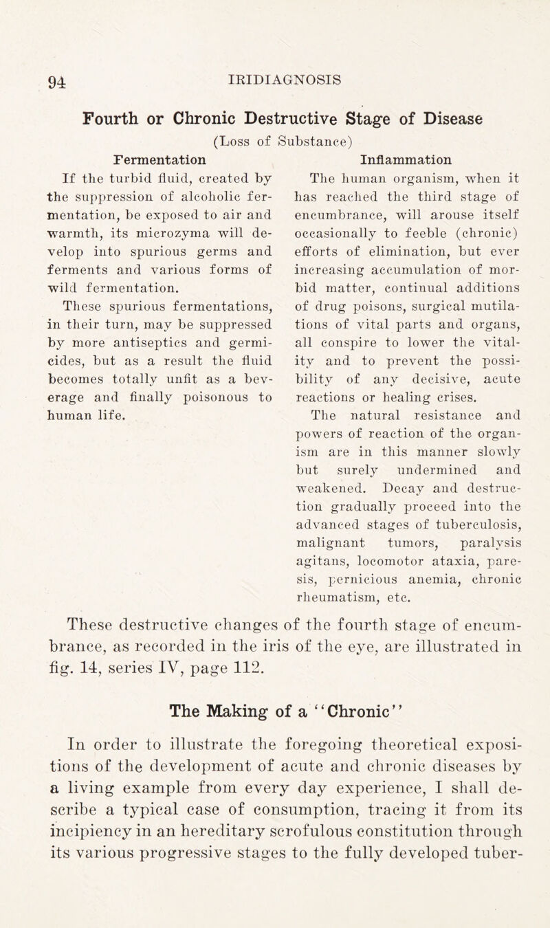 Fourth or Chronic Destructive Stage of Disease (Loss of Substance) Fermentation Inflammation The human organism, when it has reached the third stage of encumbrance, will arouse itself occasionally to feeble (chronic) efforts of elimination, but ever increasing accumulation of mor¬ bid matter, continual additions of drug poisons, surgical mutila¬ tions of vital parts and organs, all conspire to lower the vital¬ ity and to prevent the possi¬ bility of any decisive, acute reactions or healing crises. The natural resistance and powers of reaction of the organ¬ ism are in this manner slowly but surely undermined and weakened. Decay and destruc¬ tion gradually proceed into the advanced stages of tuberculosis, malignant tumors, paralysis agitans, locomotor ataxia, pare¬ sis, pernicious anemia, chronic rheumatism, etc. These destructive changes of the fourth stage of encum¬ brance, as recorded in the iris of the eye, are illustrated in fig. 14, series IV, page 112. The Making of a “Chronic’’ In order to illustrate the foregoing theoretical exposi¬ tions of the development of acute and chronic diseases by a living example from every day experience, I shall de¬ scribe a typical case of consumption, tracing it from its incipiency in an hereditary scrofulous constitution through its various progressive stages to the fully developed tuber- If the turbid fluid, created by the suppression of alcoholic fer¬ mentation, be exposed to air and warmth, its microzyma will de¬ velop into spurious germs and ferments and various forms of wild fermentation. These spurious fermentations, in their turn, may be suppressed by more antiseptics and germi¬ cides, but as a result the fluid becomes totally unfit as a bev¬ erage and finally poisonous to human life.