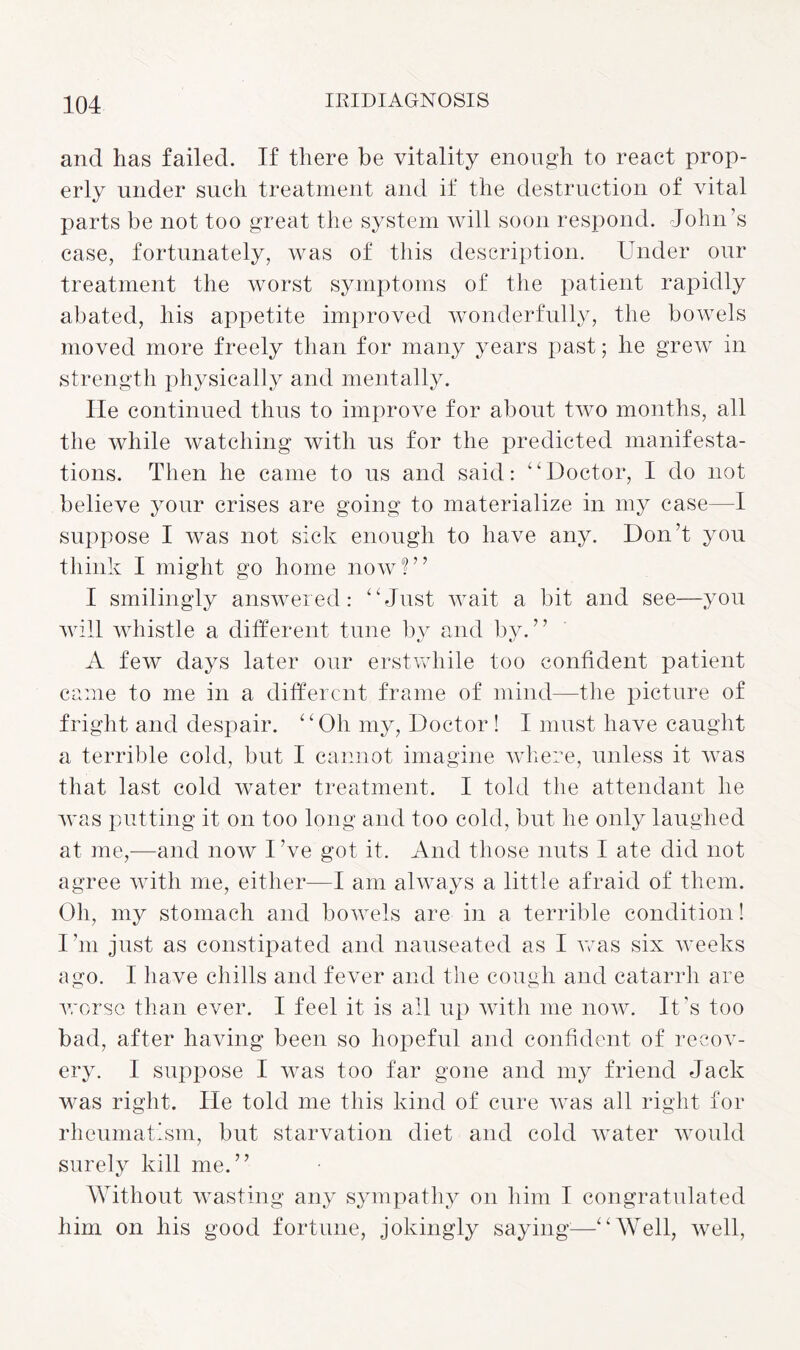 and has failed. If there be vitality enough to react prop¬ erly under such treatment and if the destruction of vital parts be not too great the system will soon respond. John's case, fortunately, was of this description. Under our treatment the worst symptoms of the patient rapidly abated, his appetite improved wonderfully, the bowels moved more freely than for many years past; he grew in strength physically and mentally. lie continued thus to improve for about two months, all the while watching with us for the predicted manifesta¬ tions. Then he came to us and said: “Doctor, I do not believe your crises are going to materialize in my case—I suppose I was not sick enough to have any. Don’t you think I might go home now!” I smilingly answered: “Just wait a bit and see—you will whistle a different tune by and by.” A few days later our erstwhile too confident patient came to me in a different frame of mind—the picture of fright and despair. “Oh my, Doctor! I must have caught a terrible cold, but I cannot imagine where, unless it was that last cold water treatment. I told the attendant he was putting it on too long and too cold, but he only laughed at me,—and now I’ve got it. And those nuts I ate did not agree with me, either—I am always a little afraid of them. Oh, my stomach and bowels are in a terrible condition! I’m just as constipated and nauseated as I was six weeks ago. I have chills and fever and the cough and catarrh are worse than ever. I feel it is all up with me now. It's too bad, after having been so hopeful and confident of recov¬ ery. I suppose I was too far gone and my friend Jack was right. He told me this kind of cure was all right for rheumatism, but starvation diet and cold water would surely kill me.” Without wasting any sympathy on him I congratulated him on his good fortune, jokingly saying1—“Well, well,