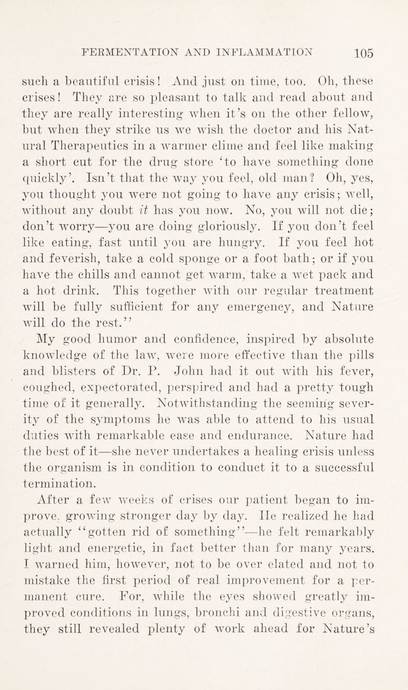 such a beautiful crisis! And just on time, too. Oh, these crises! They are so pleasant to talk and read about and they are really interesting when it’s on the other fellow, but when they strike us we wish the doctor and his Nat¬ ural Therapeutics in a warmer clime and feel like making a short cut for the drug store No have something done quickly’. Isn’t that the way you feel, old man? Oh, yes, you thought you were not going to have any crisis; well, without any doubt it has you now. No, you will not die; don’t worry—you are doing gloriously. If you don’t feel like eating, fast until you are hungry. If you feel hot and feverish, take a cold sponge or a foot bath; or if you have the chills and cannot get warm, take a wet pack and a hot drink. This together with our regular treatment will be fully sufficient for any emergency, and Nature will do the rest.” My good humor and confidence, inspired by absolute knowledge of the law, were more effective than the pills and blisters of Dr. P. John had it out with his fever, coughed, expectorated, perspired and had a pretty tough time of it generally. Notwithstanding the seeming sever¬ ity of the symptoms he was able to attend to his usual duties with remarkable ease and endurance. Nature had the best of it—she never undertakes a healing crisis unless the organism is in condition to conduct it to a successful termination. After a few weeks of crises our patient began to im¬ prove. growing stronger day by day. lie realized he had actually “gotten rid of something”—he felt remarkably light and energetic, in fact better than for many years. I warned him, however, not to be over elated and not to mistake the first period of real improvement for a per¬ manent cure. For, while the eyes showed greatly im¬ proved conditions in lungs, bronchi and digestive organs, they still revealed plenty of work ahead for Nature’s