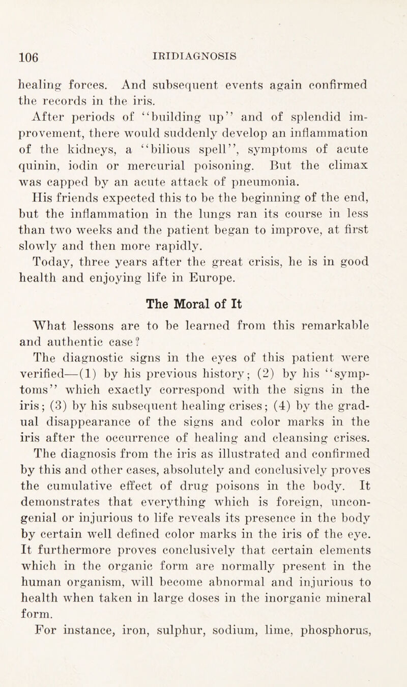 healing forces. And subsequent events again confirmed the records in the iris. After periods of “building up” and of splendid im¬ provement, there would suddenly develop an inflammation of the kidneys, a “bilious spell”, symptoms of acute quinin, ioclin or mercurial poisoning. But the climax was capped by an acute attack of pneumonia. His friends expected this to be the beginning of the end, but the inflammation in the lungs ran its course in less than two weeks and the patient began to improve, at first slowly and then more rapidly. Today, three years after the great crisis, he is in good health and enjoying life in Europe. The Moral of It What lessons are to be learned from this remarkable and authentic case? The diagnostic signs in the eyes of this patient were verified—(1) by his previous history; (2) by his “symp¬ toms” which exactly correspond with the signs in the iris; (3) by his subsequent healing crises; (4) by the grad¬ ual disappearance of the signs and color marks in the iris after the occurrence of healing and cleansing crises. The diagnosis from the iris as illustrated and confirmed by this and other cases, absolutely and conclusively proves the cumulative effect of drug poisons in the body. It demonstrates that everything which is foreign, uncon¬ genial or injurious to life reveals its presence in the body by certain well defined color marks in the iris of the eye. It furthermore proves conclusively that certain elements which in the organic form are normally present in the human organism, will become abnormal and injurious to health when taken in large doses in the inorganic mineral form. For instance, iron, sulphur, sodium, lime, phosphorus,