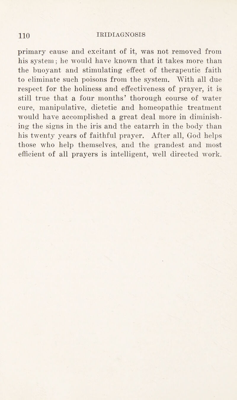primary cause and excitant of it, was not removed from his system; he would have known that it takes more than the buoyant and stimulating effect of therapeutic faith to eliminate such poisons from the system. With all due respect for the holiness and effectiveness of prayer, it is still true that a four months’ thorough course of water cure, manipulative, dietetic and homeopathic treatment would have accomplished a great deal more in diminish¬ ing the signs in the iris and the catarrh in the body than his twenty years of faithful prayer. After all, God helps those who help themselves, and the grandest and most efficient of all prayers is intelligent, well directed work.