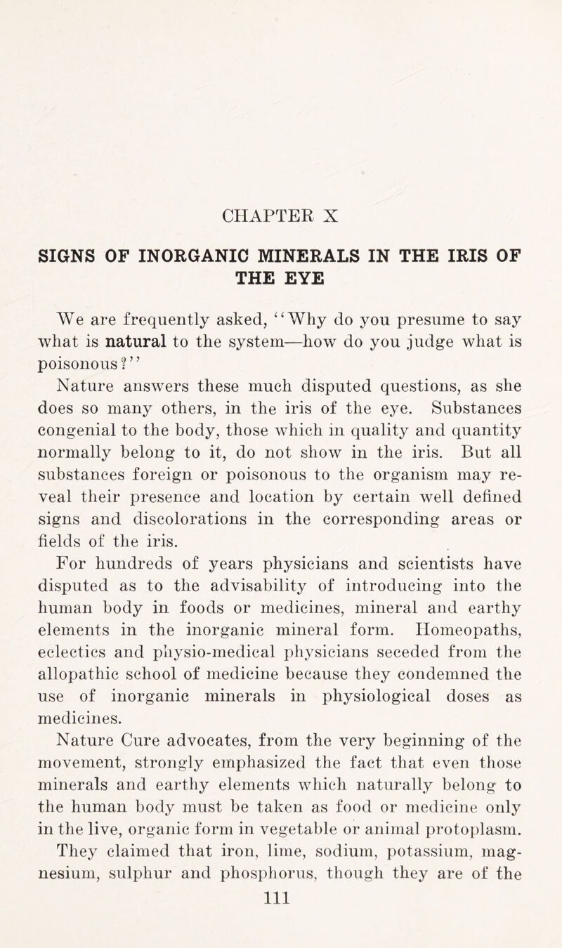 CHAPTER X SIGNS OF INORGANIC MINERALS IN THE IRIS OF THE EYE We are frequently asked, “Why do you presume to say what is natural to the system—how do you judge what is poisonous ? ’ ’ Nature answers these much disputed questions, as she does so many others, in the iris of the eye. Substances congenial to the body, those which m quality and quantity normally belong to it, do not show in the iris. But all substances foreign or poisonous to the organism may re¬ veal their presence and location by certain well defined signs and discolorations in the corresponding areas or fields of the iris. For hundreds of years physicians and scientists have disputed as to the advisability of introducing into the human body in foods or medicines, mineral and earthy elements in the inorganic mineral form. Homeopaths, eclectics and pliysio-medical physicians seceded from the allopathic school of medicine because they condemned the use of inorganic minerals in physiological doses as medicines. Nature Cure advocates, from the very beginning of the movement, strongly emphasized the fact that even those minerals and earthy elements which naturally belong to the human body must be taken as food or medicine only in the live, organic form in vegetable or animal protoplasm. They claimed that iron, lime, sodium, potassium, mag¬ nesium, sulphur and phosphorus, though they are of the