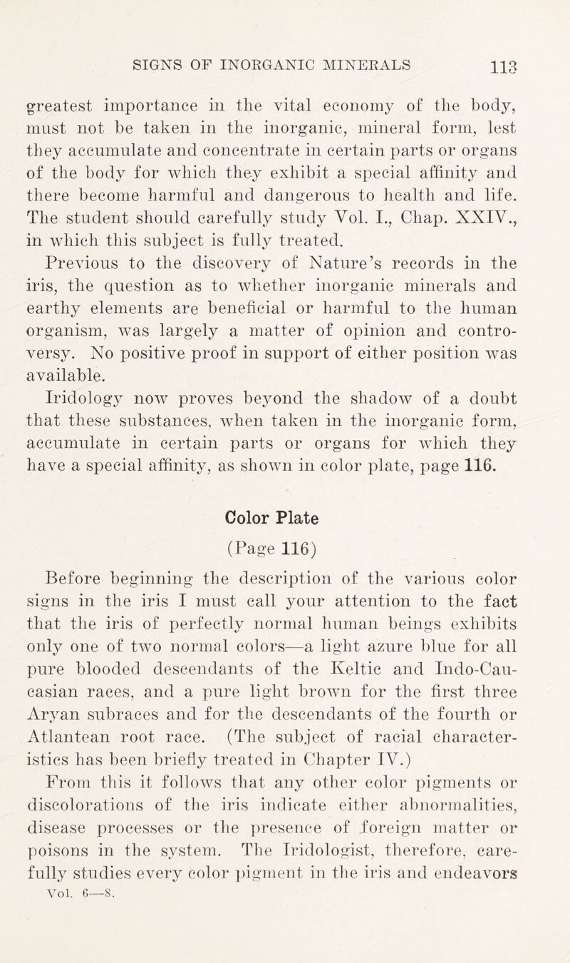 greatest importance in the vital economy of the body, must not be taken in the inorganic, mineral form, lest they accumulate and concentrate in certain parts or organs of the body for which they exhibit a special affinity and there become harmful and dangerous to health and life. The student should carefully study Vol. I., Chap. XXIV., in which this subject is fully treated. Previous to the discovery of Nature’s records in the iris, the question as to whether inorganic minerals and earthy elements are beneficial or harmful to the human organism, was largely a matter of opinion and contro¬ versy. No positive proof in support of either position was available. Iridology now proves beyond the shadow of a doubt that these substances, when taken in the inorganic form, accumulate in certain parts or organs for which they have a special affinity, as shown in color plate, page 116. Color Plate (Page 116) Before beginning the description of the various color signs in the iris I must call your attention to the fact that the iris of perfectly normal human beings exhibits only one of two normal colors—a light azure blue for all pure blooded descendants of the Keltic and Indo-Cau- casian races, and a pure light brown for the first three Aryan subraces and for the descendants of the fourth or Atlantean root race. (The subject of racial character¬ istics has been briefly treated in Chapter IV.) Prom this it follows that any other color pigments or discolorations of the iris indicate either abnormalities, disease processes or the presence of foreign matter or poisons in the system. The Iridologist, therefore, care¬ fully studies every color pigment in the iris and endeavors Vol. 6—8.