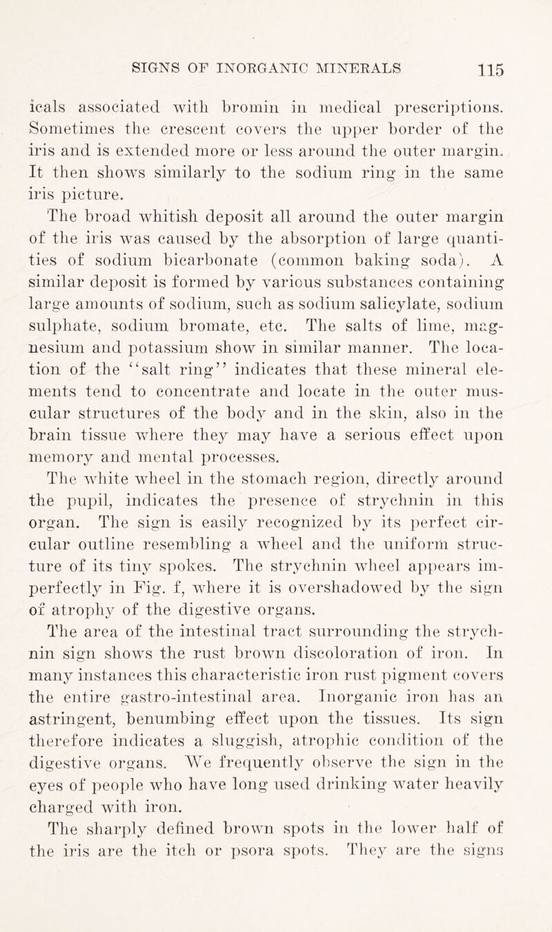 icals associated with bromin in medical prescriptions. Sometimes the crescent covers the upper border of the iris and is extended more or less around the outer margin. It then shows similarly to the sodium ring in the same iris picture. The broad whitish deposit all around the outer margin of the iris was caused by the absorption of large quanti¬ ties of sodium bicarbonate (common baking soda). A similar deposit is formed by various substances containing large amounts of sodium, such as sodium salicylate, sodium sulphate, sodium bromate, etc. The salts of lime, mag¬ nesium and potassium show in similar manner. The loca¬ tion of the “salt ring” indicates that these mineral ele¬ ments tend to concentrate and locate in the outer mus¬ cular structures of the body and in the skin, also in the brain tissue where they may have a serious effect upon memory and mental processes. The white wheel in the stomach region, directly around the pupil, indicates the presence of strychnin in this organ. The sign is easily recognized by its perfect cir¬ cular outline resembling a wheel and the uniform struc¬ ture of its tiny spokes. The strychnin wheel appears im¬ perfectly in Fig. f, where it is overshadowed by the sign of atrophy of the digestive organs. The area of the intestinal tract surrounding the strych¬ nin sign shows the rust brown discoloration of iron. In many instances this characteristic iron rust pigment covers the entire gastro-intestinal area. Inorganic iron has an astringent, benumbing effect upon the tissues. Its sign therefore indicates a sluggish, atrophic condition of the digestive organs. We frequently observe the sign in the eyes of people who have long used drinking water heavily charged with iron. The sharply defined brown spots in the lower half of the iris are the itch or psora spots. They are the signs