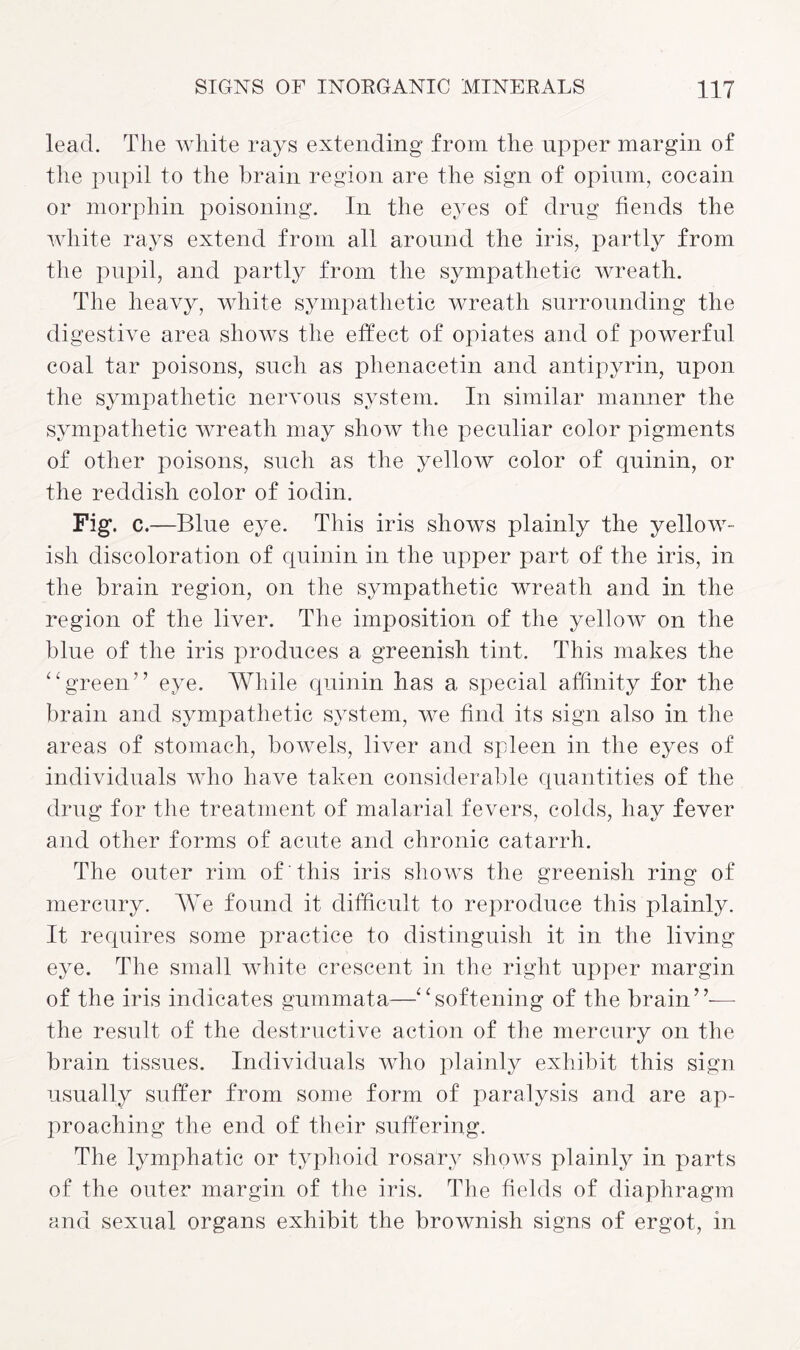 lead. The white rays extending from the upper margin of the pupil to the brain region are the sign of opium, cocain or morph in poisoning. In the eyes of drug fiends the white rays extend from all around the iris, partly from the pupil, and partly from the sympathetic wreath. The heavy, white sympathetic wreath surrounding the digestive area shows the effect of opiates and of powerful coal tar poisons, such as plienacetin and antipyrin, upon the sympathetic nervous system. In similar manner the sympathetic wreath may show the peculiar color pigments of other poisons, such as the yellow color of quinin, or the reddish color of iodin. Fig\ c.—Blue eye. This iris shows plainly the yellow¬ ish discoloration of quinin in the upper part of the iris, in the brain region, on the sympathetic wreath and in the region of the liver. The imposition of the yellow on the blue of the iris produces a greenish tint. This makes the “green” eye. While quinin has a special affinity for the brain and sympathetic system, we find its sign also in the areas of stomach, bowels, liver and spleen in the eyes of individuals who have taken considerable quantities of the drug for the treatment of malarial fevers, colds, hay fever and other forms of acute and chronic catarrh. The outer rim of this iris shows the greenish ring of mercury. We found it difficult to reproduce this plainly. It requires some practice to distinguish it in the living eye. The small white crescent in the right upper margin of the iris indicates gummata—“softening of the brain”— the result of the destructive action of the mercury on the brain tissues. Individuals who plainly exhibit this sign usually suffer from some form of paralysis and are ap¬ proaching the end of their suffering. The lymphatic or typhoid rosary shows plainly in parts of the outer margin of the iris. The fields of diaphragm and sexual organs exhibit the brownish signs of ergot, in