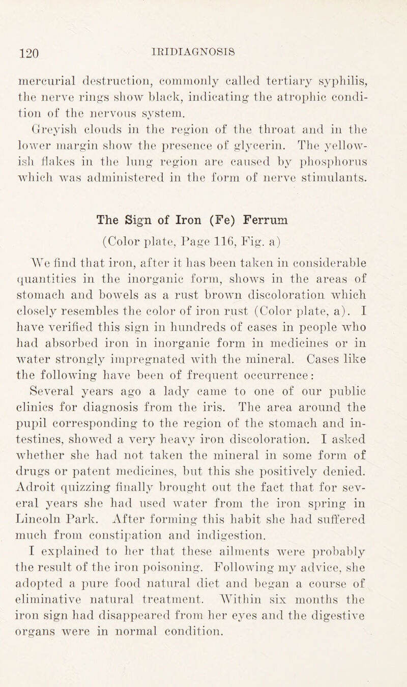 mercurial destruction, commonly called tertiary syphilis, the nerve rings show black, indicating the atrophic condi¬ tion of the nervous system. Greyish clouds in the region of the throat and in the lower margin show the presence of glycerin. The yellow¬ ish flakes in the lung region are caused by phosphorus which was administered in the form of nerve stimulants. The Sign of Iron (Fe) Ferrum (Color plate, Page 116, Fig. a) We find that iron, after it has been taken in considerable quantities in the inorganic form, shows in the areas of stomach and bowels as a rust brown discoloration which closely resembles the color of iron rust (Color plate, a). I have verified this sign in hundreds of cases in people who had absorbed iron in inorganic form in medicines or in water strongly impregnated with the mineral. Cases like the following have been of frequent occurrence: Several years ago a lady came to one of our public clinics for diagnosis from the iris. The area around the pupil corresponding to the region of the stomach and in¬ testines, showed a very heavy iron discoloration. I asked whether she had not taken the mineral in some form of drugs or patent medicines, but this she positively denied. Adroit quizzing finally brought out the fact that for sev¬ eral years she had used water from the iron spring in Lincoln Park. After forming this habit she had suffered much from constipation and indigestion. I explained to her that these ailments were probably the result of the iron poisoning. Following my advice, she adopted a pure food natural diet and began a course of eliminative natural treatment. Within six months the iron sign had disappeared from her eyes and the digestive organs were in normal condition.