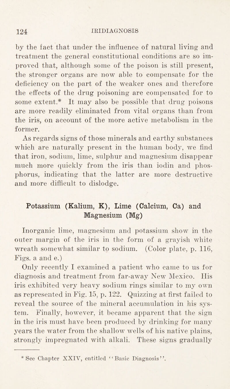 by the fact that under the influence of natural living and treatment the general constitutional conditions are so im¬ proved that, although some of the poison is still present, the stronger organs are now able to compensate for the deficiency on the part of the weaker ones and therefore the effects of the drug poisoning are compensated for to some extent.* It may also be possible that drug poisons are more readily eliminated from vital organs than from the iris, on account of the more active metabolism in the former. As regards signs of those minerals and earthy substances which are naturally present in the human body, we find that iron, sodium, lime, sulphur and magnesium disappear much more quickly from the iris than iodin and phos¬ phorus, indicating that the latter are more destructive and more difficult to dislodge. Potassium (Kalium, K), Lime (Calcium, Ca) and Magnesium (Mg) Inorganic lime, magnesium and potassium show in the outer margin of the iris in the form of a grayish Avhite wreath somewhat similar to sodium. (Color plate, p. 116, Figs, a and e.) Only recently I examined a patient who came to us for diagnosis and treatment from far-away New Mexico. His iris exhibited very heavy sodium rings similar to my own as represented in Fig. 15, p. 122. Quizzing at first failed to reveal the source of the mineral accumulation in his sys¬ tem. Finally, however, it became apparent that the sign in the iris must have been produced by drinking for many years the water from the shallow wells of his native plains, strongly impregnated with alkali. These signs gradually * See Chapter XXIV, entitled 11 Basic Diagnosis ’ \