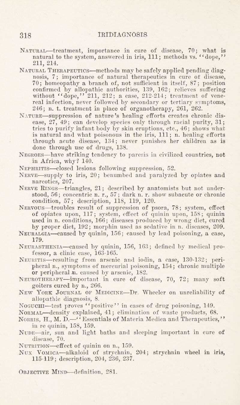 Natural—treatment, importance in cure of disease, 70; what is natural to the system, answered in iris, 111; methods vs. “dope,” 211, 214. Natural Therapeutics—methods may be safely applied pending diag¬ nosis, 7; importance of natural therapeutics in cure of disease, 70; homeopathy a branch of, not sufficient in itself, 87; position confirmed by allopathic authorities, 139, 162; relieves suffering without “dope,” 211, 212; a case, 212-214; treatment of vene¬ real infection, never followed by secondary or tertiary symptoms, 246; n. t. treatment in place of organotherapy, 261, 262. Nature—suppression of nature’s healing efforts creates chronic dis¬ ease, 27, 49; can develop species only through racial purity, 31; tries to purify infant body by skin eruptions, etc., 46; shows what is natural and what poisonous in the iris, 111; n. healing efforts through acute disease, 134; never punishes her children as is done through use of drugs, 138. Negroes—have striking tendency to paresis in civilized countries, not in Africa, why? 140. Nephritis—closed lesions following suppression, 52. Nerve—supply to iris, 20; benumbed and paralyzed by opiates and narcotics, 207. Nerve Eings—triangles, 21; described by anatomists but not under¬ stood, 56; concentric n. r., 57; dark n. r. show subacute or chronic condition, 57; description, 118, 119, 120. Nervous—troubles result of suppression of psora, 78; system, effect of opiates upon, 117; system, effect of quinin upon, 158; quinin used in n. conditions, 166; diseases produced by wrong diet, cured by proper diet, 192; morphin used as sedative in n. diseases, 209. Neuralgia—caused by quinin, 156; caused by lead poisoning, a case, 179. Neurasthenia—caused by quinin, 156, 163; defined by medical pro¬ fessor, a clinic case, 163-165. Neuritis—resulting from arsenic and iodin, a case, 130-132; peri¬ pheral n., symptoms of mercurial poisoning, 154; chronic multiple or peripheral ,tn. caused by arsenic, 182. Neurotherapy—important in cure of disease, 70, 72; many soft goiters cured by n., 266. New York Journal of Medicine—Dr„ Wheeler on unreliability of allopathic diagnosis, 8. Noguchi—test proves “positive” in cases of drug poisoning, 149. Normal—density explained, 41; elimination of waste products, 68. Norris, H., M. D.—“Essentials of Materia Medica and Therapeutics,” in re quinin, 158, 159. Nude—air, sun and light baths and sleeping important in cure of disease, 70. Nutrition—effect of quinin on n., 159. Nux Vomica—alkaloid of strychnin, 204; strychnin wheel in iris, 115-119; description, 204, 236, 237. Objective Mind—definition, 281.
