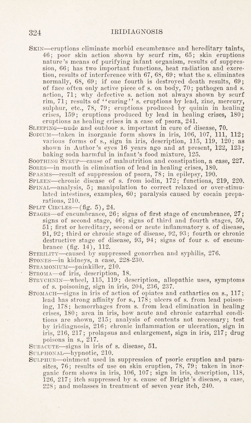 Skin—eruptions eliminate morbid encumbrance and hereditary taints, 46; poor skin action shown by scurf rim, 65; skin eruptions nature’s means of purifying infant organism, results of suppres¬ sion, 66; has two important functions, heat radiation and excre¬ tion, results of interference with 67, 68, 69; what the s. eliminates normally, 68, 69; if one fourth is destroyed death results, 69; of face often only active piece of s. on body, 70; pathogen and s. action, 71; why defective s. action not always shown by scurf rim, 71; results of “curing” s. eruptions by lead, zinc, mercury, sulphur, etc., 78, 79; eruptions produced by quinin in healing crises, 159; eruptions produced by lead in healing crises, 180; eruptions as healing crises in a case of psora, 241. Sleeping—nude and outdoor s. important in cure of disease, 70. Sodium—taken in inorganic form shows in iris, 106, 107, 111, 112; various forms of s., sign in iris, description, 115, 119, 120; as shown in Author’s eyes 16 years ago and at present, 122, 123; baking soda harmful in infant’s food mixture, 125. Soothing Syrup—cause of malnutrition and constipation, a case, 227. Sores—in mouth in elimination of lead in healing crises, 180. Spasms—result of suppression of psora, 78; in epilepsy, 190. Spleen—chronic disease of s. from iodin, 172; functions, 219, 220. Spinal—analysis, 5; manipulation to correct relaxed or over-stimu¬ lated intestines, examples, 60; paralysis caused by cocain prepa¬ rations, 210. Split Circles—(fig. 5), 24. Stages—of encumbrance, 26 ; signs of first stage of encumbrance, 27; signs of second stage, 46; signs of third and fourth stages, 50, 51; first or hereditary, second or acute inflammatory s. of disease, 91, 92; third or chronic stage of disease, 92, 93; fourth or chronic destructive stage of disease, 93, 94; signs of four s. of encum¬ brance (fig. 14), 112. Sterility—caused by suppressed gonorrhea and syphilis, 276. Stones—in kidneys, a case, 228-230. Stramonium—painkiller, 210. Stroma—of iris, description, 18. Strychnin—wheel, 115, 119; description, allopathic uses, symptoms of s. poisoning, sign in iris, 204, 236, 237. Stomach—signs in iris of action of opiates and cathartics on s., 117; lead has strong affinity for s., 178; ulcers of s. from lead poison¬ ing, 178; hemorrhages from s. from lead elimination in healing crises, 180; area in iris, how acute and chronic catarrhal condi¬ tions are shown, 215; analysis of contents not necessary; test by iridiagnosis, 216; chronic inflammation or ulceration, sign in iris, 216, 217; prolapsus and enlargement, sign in iris, 217; drug poisons in s., 217. Subacute—signs in iris of s. disease, 51. Sulphonal—hypnotic, 210. Sulphur—ointment used in suppression of psoric eruption and para¬ sites, 76; results of use on skin eruption, 78, 79; taken in inor¬ ganic form shows in iris, 106, 107; sign in iris, description, 118, 126, 217; itch suppressed by s. cause of Bright’s disease, a case, 228; and molasses in treatment of seven year itch, 240.