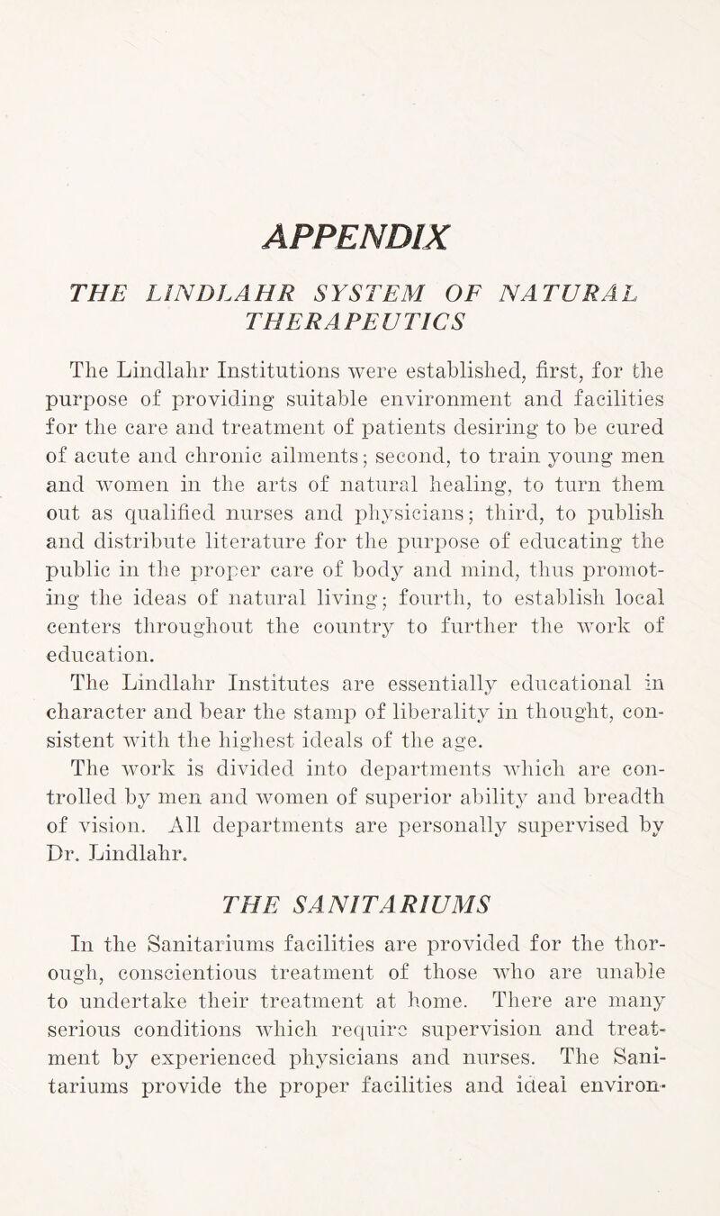 APPENDIX THE LINDLAHR SYSTEM OF NATURAL THERAPEUTICS The Lindlahr Institutions were established, first, for the purpose of providing suitable environment and facilities for the care and treatment of patients desiring to be cured of acute and chronic ailments; second, to train young men and women in the arts of natural healing, to turn them out as qualified nurses and physicians; third, to publish and distribute literature for the purpose of educating the public in the proper care of body and mind, thus promot¬ ing the ideas of natural living; fourth, to establish local centers throughout the country to further the work of education. The Lindlahr Institutes are essentially educational in character and bear the stamp of liberality in thought, con¬ sistent with the highest ideals of the age. The work is divided into departments which are con¬ trolled by men and women of superior ability and breadth of vision. All departments are personally supervised by Dr. Lindlahr. THE SANITARIUMS In the Sanitariums facilities are provided for the thor¬ ough, conscientious treatment of those who are unable to undertake their treatment at home. There are many serious conditions which require supervision and treat¬ ment by experienced physicians and nurses. The Sani¬ tariums provide the proper facilities and ideal environ-