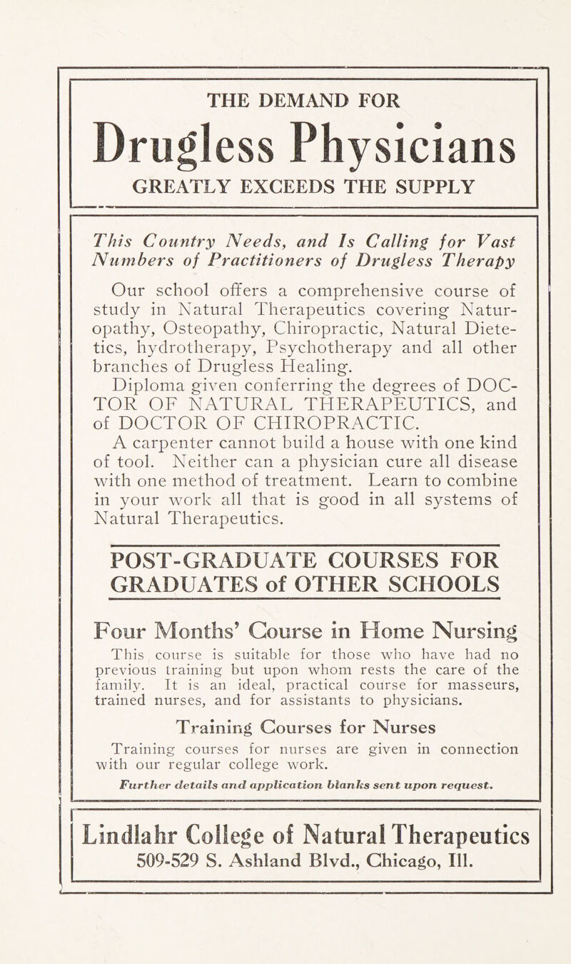THE DEMAND FOR Drugless Physicians GREATLY EXCEEDS THE SUPPLY This Country Needs, and Is Calling for Vast Numbers of Practitioners of Drugless Therapy Our school offers a comprehensive course of study in Natural Therapeutics covering Natur¬ opathy, Osteopathy, Chiropractic, Natural Diete¬ tics, hydrotherapy, Psychotherapy and all other branches of Drugless Healing. Diploma given conferring the degrees of DOC¬ TOR OF NATURAL THERAPEUTICS, and of DOCTOR OF CHIROPRACTIC. A carpenter cannot build a house with one kind of tool. Neither can a physician cure all disease with one method of treatment. Learn to combine in your work all that is good in all systems of Natural Therapeutics. POST-GRADUATE COURSES FOR GRADUATES of OTHER SCHOOLS Four Months9 Course in Home Nursing This course is suitable for those who have had no previous training but upon whom rests the care of the family. It is an ideal, practical course for masseurs, trained nurses, and for assistants to physicians. Training Courses for Nurses Training courses for nurses are given in connection with our regular college work. Further details and application blanks sent upon request. Lindlahr College of Natural Therapeutics 509-529 S. Ashland Blvd., Chicago, Ill. i