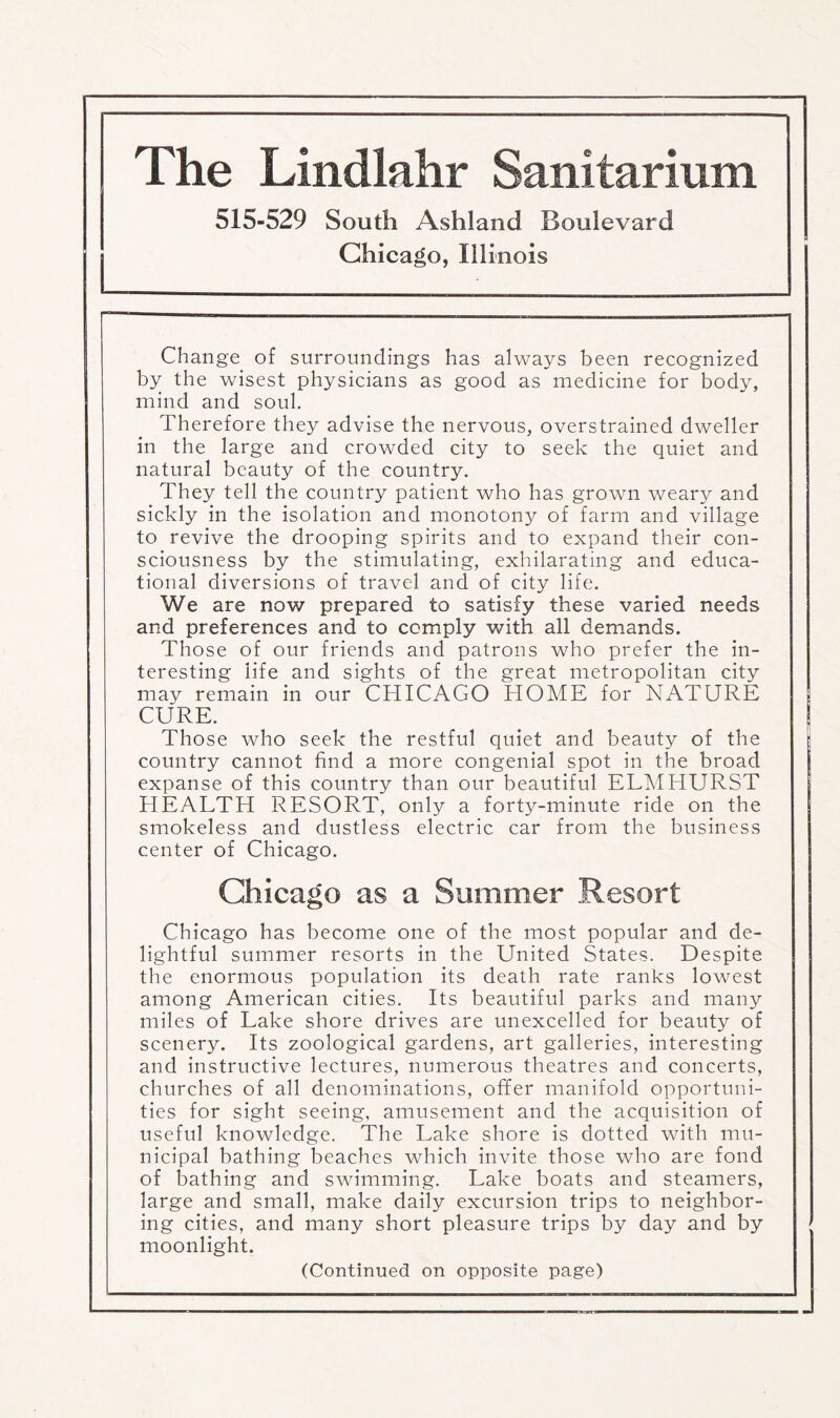 The Lindlahr Sanitarium 515-529 South Ashland Boulevard Chicago, Illinois Change of surroundings has always been recognized by the wisest physicians as good as medicine for body, mind and soul. Therefore they advise the nervous, overstrained dweller in the large and crowded city to seek the quiet and natural beauty of the country. They tell the country patient who has grown weary and sickly in the isolation and monotony of farm and village to revive the drooping spirits and to expand their con¬ sciousness by the stimulating, exhilarating and educa¬ tional diversions of travel and of city life. We are now prepared to satisfy these varied needs and preferences and to comply with all demands. Those of our friends and patrons who prefer the in¬ teresting life and sights of the great metropolitan city may remain in our CHICAGO HOME for NATURE CURE. Those who seek the restful quiet and beauty of the country cannot find a more congenial spot in the broad expanse of this country than our beautiful ELMHURST HEALTH RESORT, only a forty-minute ride on the smokeless and dustless electric car from the business center of Chicago. Chicago as a Summer Resort Chicago has become one of the most popular and de¬ lightful summer resorts in the United States. Despite the enormous population its death rate ranks lowest among American cities. Its beautiful parks and many miles of Lake shore drives are unexcelled for beauty of scenery. Its zoological gardens, art galleries, interesting and instructive lectures, numerous theatres and concerts, churches of all denominations, offer manifold opportuni¬ ties for sight seeing, amusement and the acquisition of useful knowledge. The Lake shore is dotted with mu¬ nicipal bathing beaches which invite those who are fond of bathing and swimming. Lake boats and steamers, large and small, make daily excursion trips to neighbor¬ ing cities, and many short pleasure trips by day and by moonlight. (Continued on opposite page)