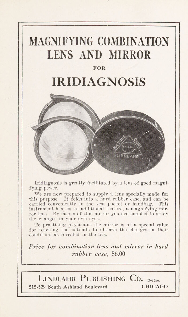 MAGNIFYING COMBINATION LENS AND MIRROR FOR IRIDIAGNOSIS Iridiagnosis is greatly facilitated by a lens of good magni¬ fying power. We are now prepared to supply a lens specially made for this purpose. It folds into a hard rubber case, and can be carried conveniently in the vest pocket or handbag. This instrument has, as an additional feature, a magnifying mir¬ ror lens. By means of this mirror you are enabled to study the changes in your owTn eyes. To practicing physicians the mirror is of a special value for teaching the patients to observe the changes in their condition, as revealed in the iris. Pri ce for combination lens and mirror in hard rubber case, $6.00 Lindlahr Publishing Co. NotInc