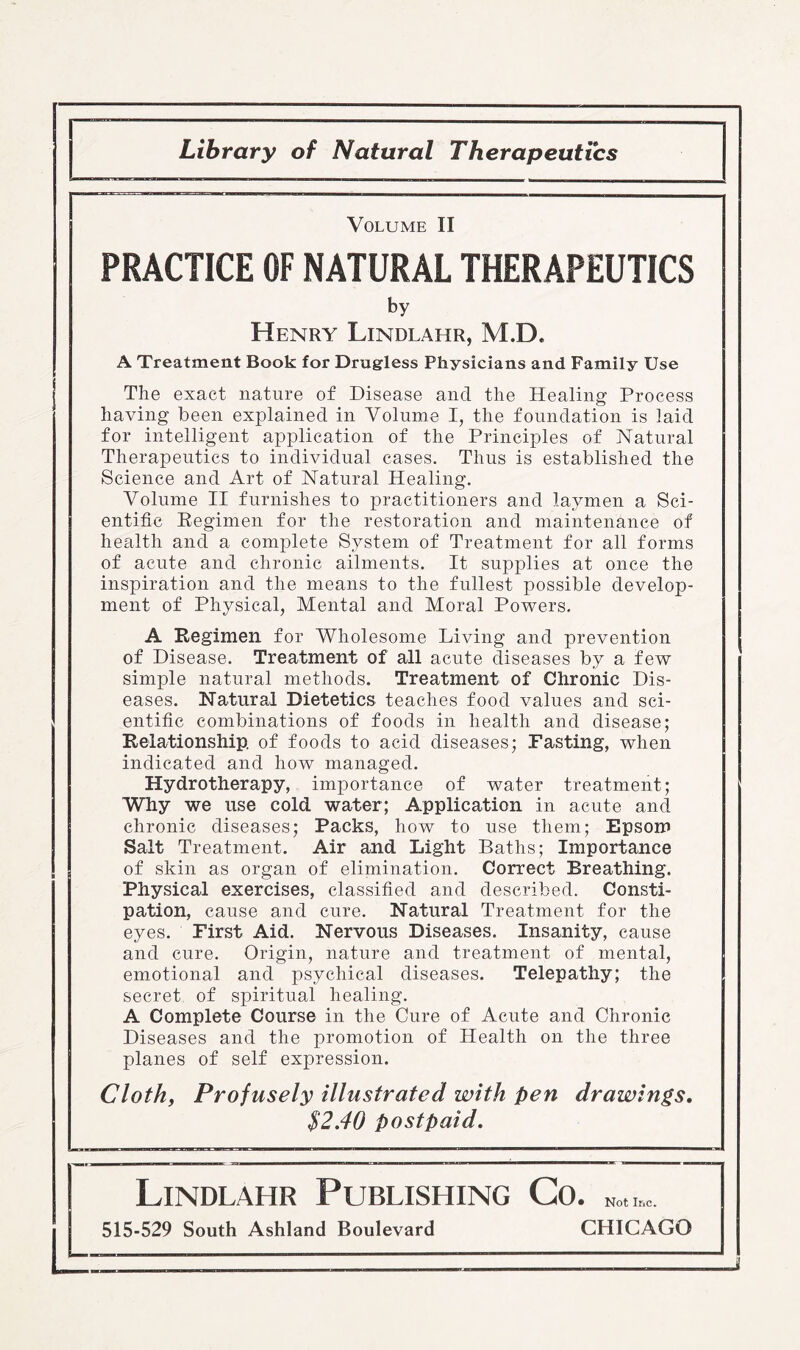 1 Library of Natural Therapeutics Volume II PRACTICE OF NATURAL THERAPEUTICS by Henry Lindlahr, M.D. A Treatment Book for Drugless Physicians and Family Use The exact nature of Disease and the Healing Process having been explained in Volume I, the foundation is laid for intelligent application of the Principles of Natural Therapeutics to individual cases. Thus is established the Science and Art of Natural Healing. Volume II furnishes to practitioners and laymen a Sci¬ entific Regimen for the restoration and maintenance of health and a complete System of Treatment for all forms of acute and chronic ailments. It supplies at once the inspiration and the means to the fullest possible develop¬ ment of Physical, Mental and Moral Powers. A Regimen for Wholesome Living and prevention of Disease. Treatment of all acute diseases by a few simple natural methods. Treatment of Chronic Dis¬ eases. Natural Dietetics teaches food values and sci¬ entific combinations of foods in health and disease; Relationship, of foods to acid diseases; Fasting, when indicated and how managed. Hydrotherapy, importance of water treatment; Why we use cold water; Application in acute and chronic diseases; Packs, how to use them; Epsom Salt Treatment. Air and Light Baths; Importance of skin as organ of elimination. Correct Breathing. Physical exercises, classified and described. Consti¬ pation, cause and cure. Natural Treatment for the eyes. First Aid. Nervous Diseases. Insanity, cause and cure. Origin, nature and treatment of mental, emotional and psychical diseases. Telepathy; the secret of spiritual healing. A Complete Course in the Cure of Acute and Chronic Diseases and the promotion of Health on the three planes of self expression. Cloth, Profusely illustrated with pen drawings. $2.40 postpaid. Lindlahr Publishing Co. Nol.»..