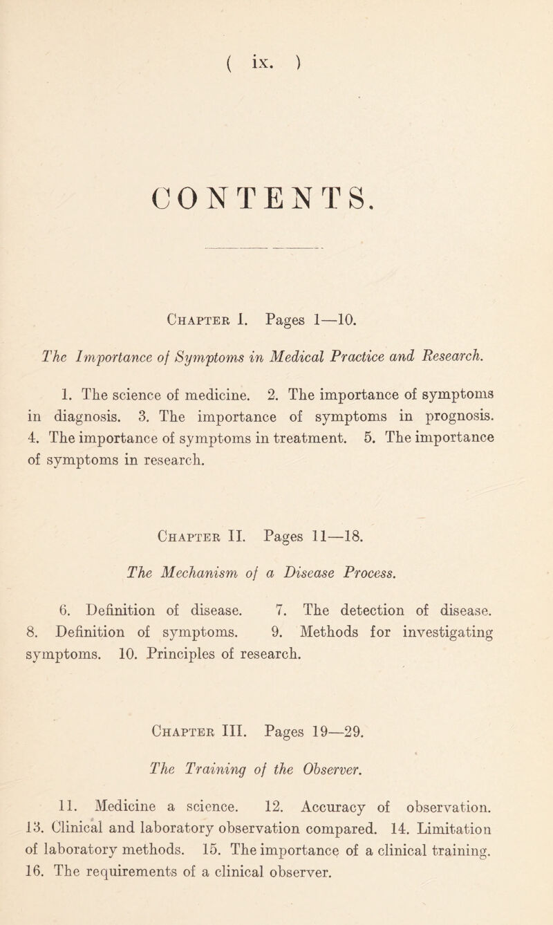 CONTENTS. Chapter I. Pages 1—10. The Importance of Symptoms in Medical Practice and Research. 1. The science of medicine. 2. The importance of symptoms in diagnosis. 3. The importance of symptoms in prognosis. 4. The importance of symptoms in treatment. 5. The importance of symptoms in research. Chapter II. Pages 11—18. The Mechanism of a Disease Process. 6. Definition of disease. 7. The detection of disease. 8. Definition of symptoms. 9. Methods for investigating symptoms. 10. Principles of research. Chapter III. Pages 19—29. The Training of the Observer. 11. Medicine a science. 12. Accuracy of observation. 13. Clinical and laboratory observation compared. 14. Limitation of laboratory methods. 15. The importance of a clinical training. 16. The requirements of a clinical observer.