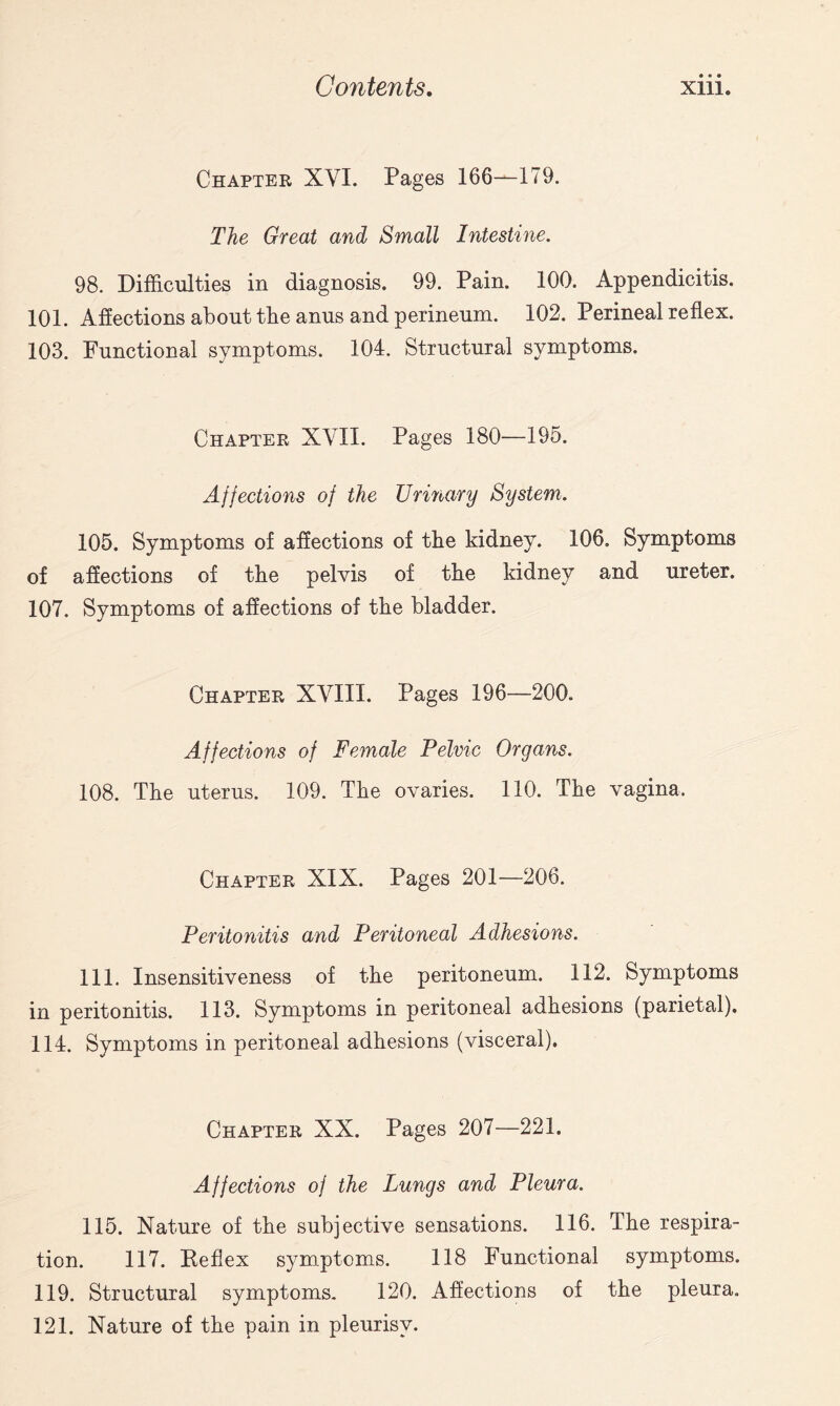 Chapter XYI. Pages 166—179. The Great and Small Intestine. 98. Difficulties in diagnosis. 99. Pain. 100. Appendicitis. 101. Affections about the anus and perineum. 102. Perineal reflex. 103. Functional symptoms. 104. Structural symptoms. Chapter XYII. Pages 180—195. Affections of the Urinary System. 105. Symptoms of affections of the kidney. 106. Symptoms of affections of the pelvis of the kidney and ureter. 107. Symptoms of affections of the bladder. Chapter XYIII. Pages 196—200. Affections of Female Pelvic Organs. 108. The uterus. 109. The ovaries. 110. The vagina. Chapter XIX. Pages 201—206. Peritonitis and Peritoneal Adhesions. 111. Insensitiveness of the peritoneum. 112. Symptoms in peritonitis. 113. Symptoms in peritoneal adhesions (parietal). 114. Symptoms in peritoneal adhesions (visceral). Chapter XX. Pages 207—221. Affections of the Lungs and Pleura. 115. Nature of the subjective sensations. 116. The respira¬ tion. 117. Keflex symptoms. 118 Functional symptoms. 119. Structural symptoms. 120. Affections of the pleura. 121. Nature of the pain in pleurisy.