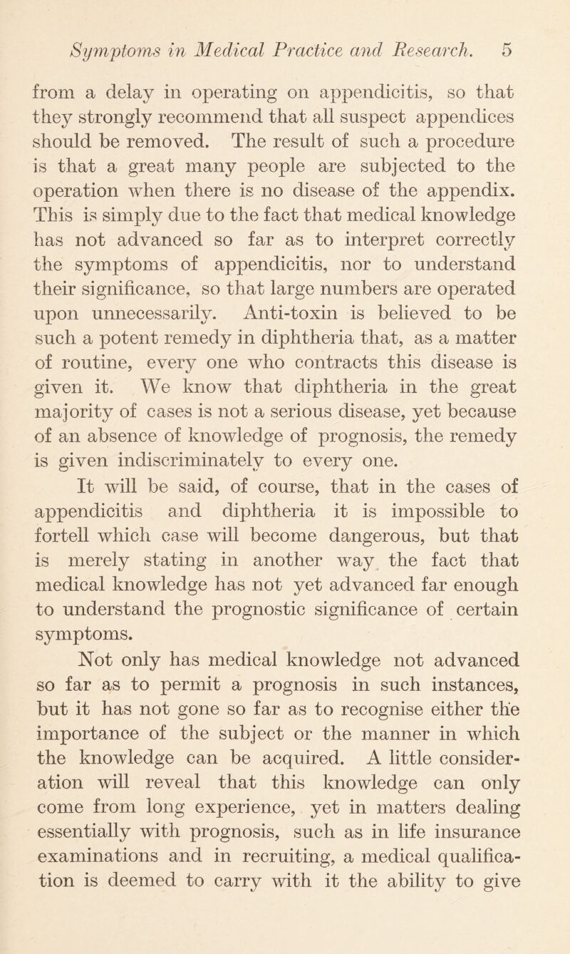 from a delay in operating on appendicitis, so that they strongly recommend that all suspect appendices should be removed. The result of such a procedure is that a great many people are subjected to the operation when there is no disease of the appendix. This is simply due to the fact that medical knowledge has not advanced so far as to interpret correctly the symptoms of appendicitis, nor to understand their significance, so that large numbers are operated upon unnecessarily. Anti-toxin is believed to be such a potent remedy in diphtheria that, as a matter of routine, every one who contracts this disease is given it. We know that diphtheria in the great majority of cases is not a serious disease, yet because of an absence of knowledge of prognosis, the remedy is given indiscriminately to every one. It will be said, of course, that in the cases of appendicitis and diphtheria it is impossible to fortell which case will become dangerous, but that is merely stating in another way the fact that medical knowledge has not yet advanced far enough to understand the prognostic significance of certain symptoms. Not only has medical knowledge not advanced so far as to permit a prognosis in such instances, but it has not gone so far as to recognise either the importance of the subject or the manner in which the knowledge can be acquired. A little consider¬ ation will reveal that this knowledge can only come from long experience, yet in matters dealing essentially with prognosis, such as in life insurance examinations and in recruiting, a medical qualifica¬ tion is deemed to carry with it the ability to give