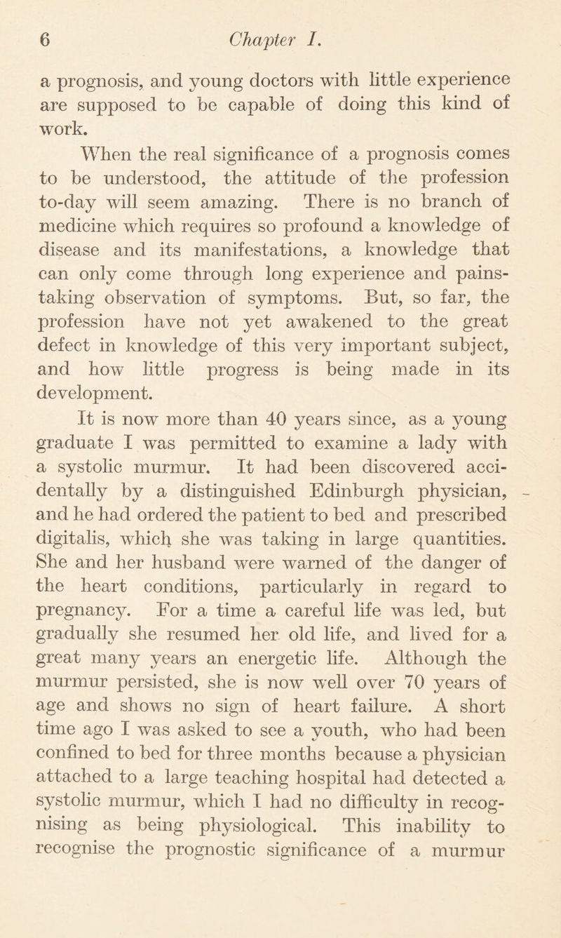 a prognosis, and young doctors with little experience are supposed to be capable of doing this kind of work. When the real significance of a prognosis comes to be understood, the attitude of the profession to-day will seem amazing. There is no branch of medicine which requires so profound a knowledge of disease and its manifestations, a knowledge that can only come through long experience and pains¬ taking observation of symptoms. But, so far, the profession have not yet awakened to the great defect in knowledge of this very important subject, and how little progress is being made in its development. It is now more than 40 years since, as a young graduate I was permitted to examine a lady with a systolic murmur. It had been discovered acci¬ dentally by a distinguished Edinburgh physician, - and he had ordered the patient to bed and prescribed digitalis, which she was taking in large quantities. She and her husband were warned of the danger of the heart conditions, particularly in regard to pregnancy. For a time a careful life was led, but gradually she resumed her old life, and lived for a great many years an energetic life. Although the murmur persisted, she is now well over 70 years of age and shows no sign of heart failure. A short time ago I was asked to see a youth, who had been confined to bed for three months because a physician attached to a large teaching hospital had detected a systolic murmur, which I had no difficulty in recog¬ nising as being physiological. This inability to recognise the prognostic significance of a murmur