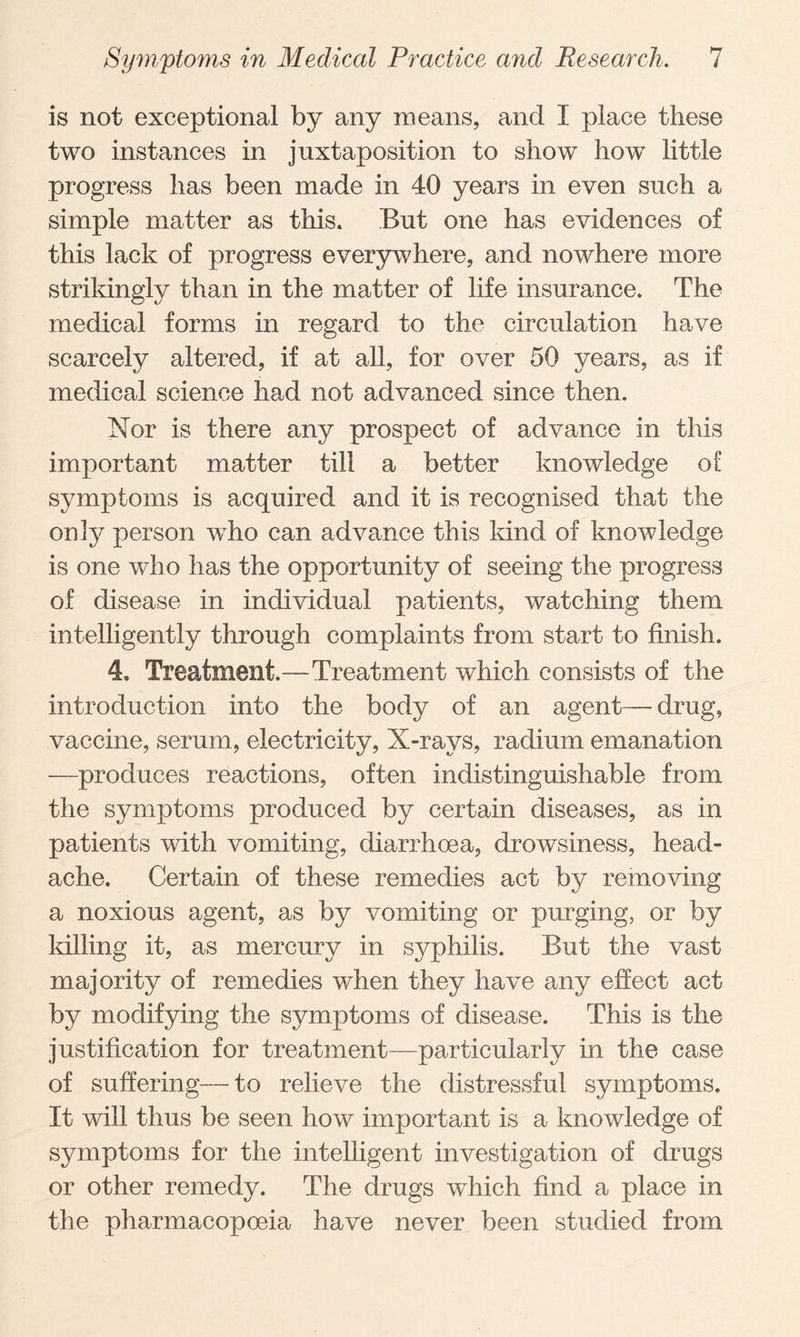 is not exceptional by any means, and I place these two instances in juxtaposition to show how little progress has been made in 40 years in even such a simple matter as this. But one has evidences of this lack of progress everywhere, and nowhere more strikingly than in the matter of life insurance. The medical forms in regard to the circulation have scarcely altered, if at all, for over 50 years, as if medical science had not advanced since then. Nor is there any prospect of advance in this important matter till a better knowledge of symptoms is acquired and it is recognised that the on!y person who can advance this kind of knowledge is one who has the opportunity of seeing the progress of disease in individual patients, watching them intelligently through complaints from start to finish. 4. Treatment.—Treatment which consists of the introduction into the body of an agent— drug, vaccine, serum, electricity, X-rays, radium emanation —produces reactions, often indistinguishable from the symptoms produced by certain diseases, as in patients with vomiting, diarrhoea, drowsiness, head¬ ache. Certain of these remedies act by removing a noxious agent, as by vomiting or purging, or by killing it, as mercury in syphilis. But the vast majority of remedies when they have any effect act by modifying the symptoms of disease. This is the justification for treatment—particularly in the case of suffering— to relieve the distressful symptoms. It will thus be seen how important is a knowledge of symptoms for the intelligent investigation of drugs or other remedy. The drugs which find a place in the pharmacopoeia have never been studied from