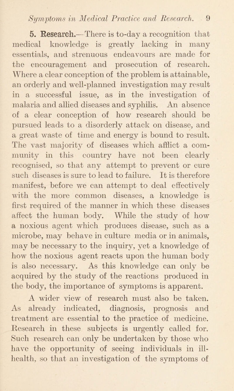 5. Research.—There is to-day a recognition that medical knowledge is greatly lacking in many essentials, and strenuous endeavours are made for the encouragement and prosecution of research. Where a clear conception of the problem is attainable, an orderly and well-planned investigation may result in a successful issue, as in the investigation of malaria and allied diseases and syphilis. An absence of a clear conception of how research should be pursued leads to a disorderly attack on disease, and a great waste of time and energy is bound to result. The vast majority of diseases which afflict a com¬ munity in this country have not been clearly recognised, so that any attempt to prevent or cure such diseases is sure to lead to failure. It is therefore manifest, before we can attempt to deal effectively with the more common diseases, a knowledge is first required of the manner in which these diseases affect the human body. While the study of how a noxious agent which produces disease, such as a microbe, may behave in culture media or in animals, may be necessary to the inquiry, yet a knowledge of how the noxious agent reacts upon the human body is also necessary. As this knowledge can only be acquired by the study of the reactions produced in the body, the importance of symptoms is apparent. A wider view of research must also be taken. As already indicated, diagnosis, prognosis and treatment are essential to the practice of medicine. Research in these subjects is urgently called for. Such research can only be undertaken by those who have the opportunity of seeing individuals in ill- health, so that an investigation of the symptoms of