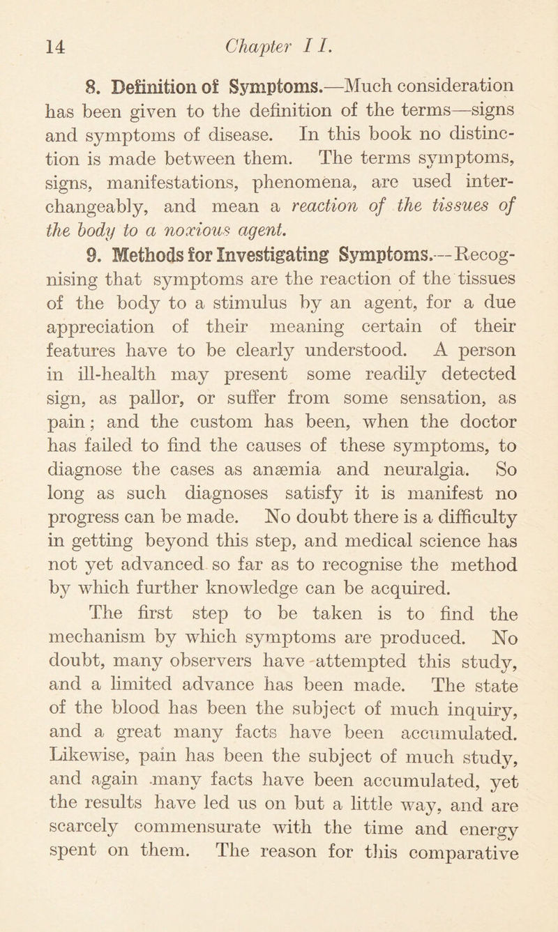 8. Definition of Symptoms.—Much consideration has been given to the definition of the terms—signs and symptoms of disease. In this book no distinc¬ tion is made between them. The terms symptoms, signs, manifestations, phenomena, are used inter¬ changeably, and mean a reaction of the tissues of the body to a noxious agent. 9. Methods for Investigating Symptoms. — Kecog- nising that symptoms are the reaction of the tissues of the body to a stimulus by an agent, for a due appreciation of their meaning certain of their features have to be clearly understood. A person in ill-health may present some readily detected sign, as pallor, or suffer from some sensation, as pain; and the custom has been, when the doctor has failed to find the causes of these symptoms, to diagnose the cases as anaemia and neuralgia. So long as such diagnoses satisfy it is manifest no progress can be made. No doubt there is a difficulty in getting beyond this step, and medical science has not yet advanced so far as to recognise the method by which further knowledge can be acquired. The first step to be taken is to find the mechanism by which symptoms are produced. No doubt, many observers have attempted this study, and a limited advance has been made. The state of the blood has been the subject of much inquiry, and a great many facts have been accumulated. Likewise, pain has been the subject of much study, and again .many facts have been accumulated, yet the results have led us on but a little way, and are scarcely commensurate with the time and energy spent on them. The reason for this comparative