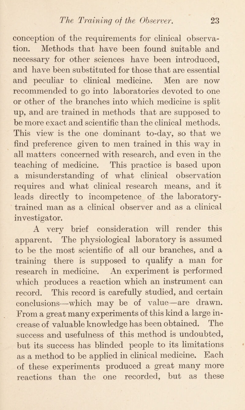 conception of the requirements for clinical observa¬ tion. Methods that have been found suitable and necessary for other sciences have been introduced, and have been substituted for those that are essential and peculiar to clinical medicine. Men are now recommended to go into laboratories devoted to one or other of the branches into which medicine is split up, and are trained in methods that are supposed to be more exact and scientific than the clinical methods. This view is the one dominant to-day, so that we find preference given to men trained in this way in all matters concerned with research, and even in the teaching of medicine. This practice is based upon a misunderstanding of what clinical observation requires and what clinical research means, and it leads directly to incompetence of the laboratory- trained man as a clinical observer and as a clinical investigator. A very brief consideration will render this apparent. The physiological laboratory is assumed to be the most scientific of all our branches, and a training there is supposed to qualify a man for research in medicine. An experiment is performed which produces a reaction which an instrument can record. This record is carefully studied, and certain conclusions—which may be of value—are drawn. From a great many experiments of this kind a large in¬ crease of valuable knowledge has been obtained. The success and usefulness of this method is undoubted, but its success has blinded people to its limitations as a method to be applied in clinical medicine. Each of these experiments produced a great many more reactions than the one recorded, but as these