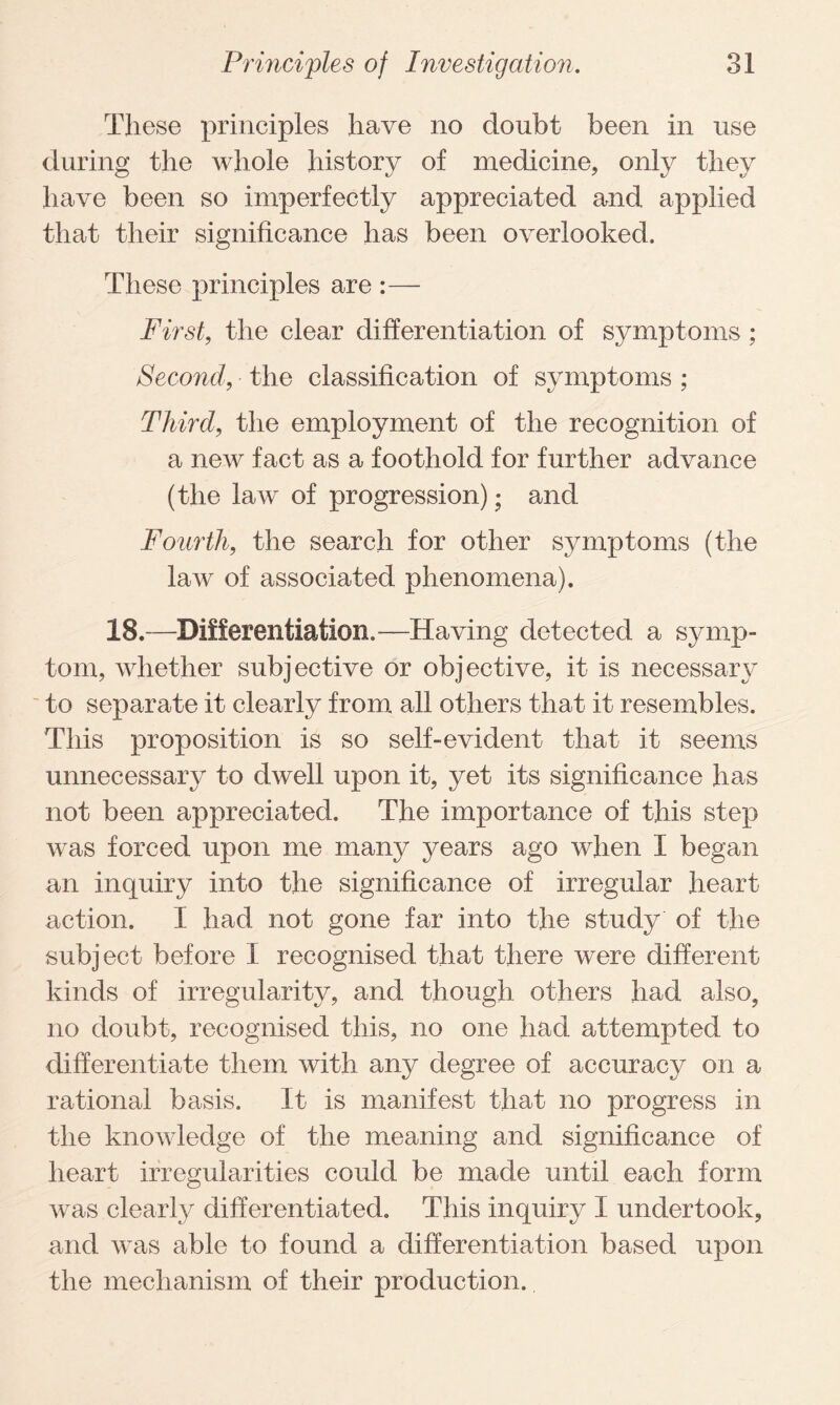 These principles have no doubt been in use during the whole history of medicine, only they have been so imperfectly appreciated and applied that their significance has been overlooked. These principles are :— First, the clear differentiation of symptoms; Second, the classification of symptoms ; Third, the employment of the recognition of a new fact as a foothold for further advance (the law of progression); and Fourth, the search for other symptoms (the law of associated phenomena). 18.—Differentiation.—Having detected a symp¬ tom, whether subjective or objective, it is necessary to separate it clearly from all others that it resembles. This proposition is so self-evident that it seems unnecessary to dwell upon it, yet its significance has not been appreciated. The importance of this step was forced upon me many years ago when I began an inquiry into the significance of irregular heart action. I had not gone far into the study of the subject before I recognised that there were different kinds of irregularity, and though others had also, no doubt, recognised this, no one had attempted to differentiate them with any degree of accuracy on a rational basis. It is manifest that no progress in the knowledge of the meaning and significance of heart irregularities could be made until each form was clearly differentiated. This inquiry I undertook, and was able to found a differentiation based upon the mechanism of their production.